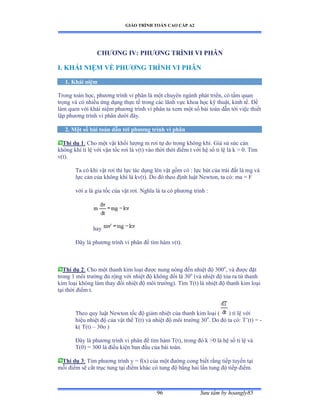 GIÁO TRÌNH TOÁN CAO CẤP A2
Sýu tầm by hoangly8596
CHÝÕNG IV: PHÝÕNG TRÌNH VI PHÂN
I. KHÁI NIỆM VỀ PHÝÕNG TRÌNH VI PHÂN
1. Khái niệm
Trong toán họcờ phýõng trình vi phân là một chuyên ngành phát triểnờ có tầm quan
trọng và có nhiều ứng dụng thực tế trong các lãnh vực khoa học kỹ thuậtờ kinh tếề Ðể
làm quen với khái niệm phýõng trình vi phân ta xem một số bài toán dẫn tới việc thiết
lập phýõng trình vi phân dýới ðâyề
2. Một số bài toán dẫn tới phýõng trình vi phân
Thí dụ 1: Cho một vật khối lýợng m rõi tự do trong không khíề Ứiả sử sức cản
không khí tỉ lệ với vận tốc rõi là vậtấ vào thời thời ðiểm t với hệ số tỉ lệ là k ễ ếề Tìm
v(t).
Ta có khi vật rõi thì lực tác dụng lên vật gồm có ầ lực hút của trái ðất là mg và
lực cản của không khí là kvậtấề ắo ðó theo ðịnh luật ỷewtonờ ta cóầ ma ụ ≠
với a là gia tốc của vật rõiề ỷghĩa là ta có phýõng trình ầ
hay
Ðây là phýõng trình vi phân ðể tìm hàm vậtấề
Thí dụ 2: Cho một thanh kim loại ðýợc nung nóng ðến nhiệt ðộ ĩếếo
, và ðýợc ðặt
trong 1 môi trýờng ðủ rộng với nhiệt ðộ không ðổi là ĩếo
(và nhiệt ðộ tỏa ra từ thanh
kim loại không làm thay ðổi nhiệt ðộ môi trýờngấề Tìm Tậtấ là nhiệt ðộ thanh kim loại
tại thời ðiểm tề
Theo quy luật ỷewton tốc ðộ giảm nhiệt của thanh kim loại ậ ) tỉ lệ với
hiệu nhiệt ðộ của vật thể Tậtấ và nhiệt ðộ môi trýờng ĩếo
. Do ðó ta cóầ T’ậtấ ụ -
k( T(t) – 30o )
Ðây là phýõng trình vi phân ðể tìm hàm Tậtấờ trong ðó k ễế là hệ số tỉ lệ và
T(0) = 300 là ðiều kiện ban ðầu của bài toánề
Thí dụ 3: Tìm phýõng trình y ụ fậxấ của một ðýờng cong biết rằng tiếp tuyến tại
mỗi ðiểm sẽ cắt trục tung tại ðiểm khác có tung ðộ bằng hai lần tung ðộ tiếp ðiểmề
 