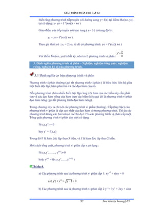 GIÁO TRÌNH TOÁN CAO CẤP A2
Sýu tầm by hoangly8597
Biết rằng phýõng trình tiếp tuyến với ðýờng cong yụ fậxấ tại ðiểm ∞oậxoờ yoấ
tại có dạngầ y- yo = f ’ậxoấậx - xo )
Giao ðiểm của tiếp tuyến với trục tung ậ xụ ế ấ có tung ðộ là ầ
y1 = yo - f’ậxoấậ xo ấ
Theo giả thiết có ầ y1 = 2 yo, từ ðó có phýõng trìnhầ yo ụ f’ậxoấậ xo ấ
Với ðiểm ∞oậxoờ yoấ là bất kỳờ nên ta có phýõng trình vi phân ầ
3. Ðịnh nghĩa phýõng trình vi phân – Nghiệm, nghiệm tổng quát, nghiệm
riêng, nghiệm kỳ dị của phýõng trình.
3.1 Ðịnh nghĩa cõ bản phýõng trình vi phân
Phýõng trình vi phân thýờng ậgọi tắt phýõng trình vi phân ấ là biểu thức liên hệ giữa
một biến ðộc lậpờ hàm phải tìm và các ðạo hàm của nóề
Nếu phýõng trình chứa nhiều biến ðộc lập cùng với hàm của các biến này cần phải
tìm và các ðạo hàm riêng của hàm theo các biến thì ta gọi ðó là phýõng trình vi phân
ðạo hàm riêng ậgọi tắt phýõng trình ðạo hàm riêngấề
Trong chýõng này ta chỉ xét các phýõng trình vi phần ậthýờngấề ũấp ậhay bậcấ của
phýõng trình vi phân là cấp cao nhất của ðạo hàm có trong phýõng trìnhề Thí dụ các
phýõng trình trong các bài toán ở các thí dụ ỗềị là các phýõng trình vi phân cấp mộtề
Tổng quát phýõng trình vi phân cấp một có dạng ầ
F(x,y,y’ấ ụ ế
hay y’ ụ fậxờyấ
Trong ðó ≠ là hàm ðộc lập theo ĩ biếnờ và f là hàm ðộc lập theo ị biếnề
Một cách tổng quátờ phýõng trình vi phân cấp n có dạng ầ
F(x,y,y’ờ……ờ y(n)
)=0
hoặc y(n)
= f(x,y,y’ờ…ềềờy(n-1)
)
Thí dụ 4:
a) Các phýõng trình sau là phýõng trình vi phân cấp ữầ xy’2
+ siny = 0
b) Các phýõng trình sau là phýõng trình vi phân cấp ị y’’ụ ĩy’ ự ịxy ự sinx
 