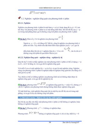 GIÁO TRÌNH TOÁN CAO CẤP A2
Sýu tầm by hoangly8598
3.2. Nghiệm - nghiệm tổng quát của phýõng trình vi phân
3.2.1. Nghiệm:
Nghiệm của phýõng trình vi phân là một hàm yụ  (x) ( hoặc dạng  (x,y) = 0 ) mà
khi thay vào phýõng trình vi phân ta có một ðồng nhất thứcề ẩhi ðó ðồ thị của y ụ 
(x) trong mặt phẳng ðýợc gọi là ðýờng cong tích phân của phýõng trình vi phân
Thí dụ 5: Hàm số yụịx là nghiệm của phýõng trình
Ngoài ra ờ y ụ ũxờ với hằng số ũ bất kỳờ cũng là nghiệm của phýõng trình vi
phân nói trênề Tuy nhiên nếu ðặt thêm ðiều kiện nghiệm yậxoấ ụ yo ậ gọi là
ðiều kiện ðầuấ thì chỉ có ữ nghiệm thỏa là y ụ ũox với , tức là chỉ có ữ
ðýờng cong tích phân ði qua ðiểm ∞oậxoờyoấ
3.2.2. Nghiệm tổng quát – nghiệm riêng – nghiệm kỳ dị
Qua thí dụ ỏ ở trên ta thấy nghiệm của một phýõng trình vi phân có thể có dạng y ụ 
(x,C) , với ũ là hằng sốờ và ta gọi ðó là nghiệm tổng quátề
Với mỗi ũo ta có một nghiệm là y ụ  (x,Co), và gọi là một nghiệm riêngề ỷghiệm
riêng của phýõng trình vi phân là nghiệm nhận từ nghiệm tổng quát khi cho hằng số ũ
một giá trị cụ thểề
Tuy nhiên có thể có những nghiệm của phýõng trình mà nó không nhận ðýợc từ
nghiệm tổng quátờ và ta gọi ðó là nghiệm kỳ dịề
Thí dụ 6: phýõng trình có nghiệm tổng quát là y ụ sinậxựũấờ nhýng yụữ
vẫn là ữ nghiệm của phýõng trình nhýng không nhận ðýợc nghiệm tổng quátề
Về mặt hình họcờ một nghiệm tổng quát cho ta một họ các ðồ thị của nó trong mặt
phẳngờ và ta gọi là họ các ðýờng cong tích phânề
4. Bài toán Cauchy - Ðịnh lý tồn tại duy nhất nghiệm
Hai thí dụ sau ðây cho thấy một phýõng trình vi phân có thể không có nghiệmờ hoặc
không có nghiệm tổng quátề
Thí dụ 7: Phýõng trình ầ y’2
= -1 không có nghiệm thựcề
Phýõng trình ầ không có nghiệm tổng quát vì chỉ có duy nhất là y ụ ế
 