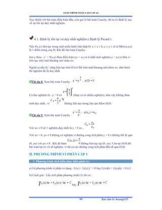 GIÁO TRÌNH TOÁN CAO CẤP A2
Sýu tầm by hoangly8599
Tuy nhiên với bài toán ðiều kiện ðầuờ còn gọi là bài toán ũauchyờ thì ta có ðịnh lý sau
về sự tồn tại duy nhất nghiệmề
4.1. Ðịnh lý tồn tại và duy nhất nghiệm ậ Ðịnh lý ỳicard ấ
Nếu fậxờyấ liên tục trong một miền hình chữ nhật ắầ a  x  b, c  y  d và ∞oậxoờyoấ
là ữ ðiểm trong của ắề ẩhi ðó bài toán ũauchy ầ
tìm y thỏa ầ y’ ụ fậxờyấ thỏa ðiều kiện yo ụ xo có ít nhất một nghiệm y ụ  (x) khả vi
liên tục trên một khoảng mở chứa xoề
Ngoài ra nếu fy’ cũng liên tục trên ắ ậcó thể trên một khoảng mở chứa xoề nhỏ hõnấ
thì nghiệm ðó là duy nhất
Thí dụ 8: Xem bài toán ũauchy ầ
Có hai nghiệm là ầ y ụ ế và (thực ra có nhiều nghiệmấờ nhý vậy không thỏa
tính duy nhất ờ vì không liên tục trong lân cận ðiểm ậếờếấ
Thí dụ 9: Xem bài toán ũauchy ầ
Với xo  0 có ữ nghiệm duy nhất là y ụ ũox ờ
Với xo ụ ếờ yo  0 không có nghiệm vì ðýờng cong tích phân y ụ ũx không thể ði qua
(0, yo) với yo  0 . Khi ðó hàm không liên tục tại ậếờ yoấề ũòn tại ậếờếấ thì
bài toán lại có vô số nghiệmờ vì tất cả các ðýờng cong tích phân ðều ði qua ậếờếấ
II. PHÝÕNG TRÌNH VI PHÂN CẤP 1
1. Phýõng trình tách biến (hay biến phân ly)
a) Là phýõng trình vi phân có dạng ầ f1(x) + f2(y).y’ ụ ế hay f1(x)dx + f2(y)dy = 0 (1)
b) Cách giải ầ ỡấy tích phân phýõng trình ậữấ thì có ầ
hay
 