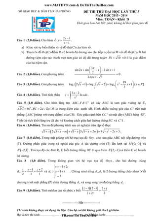 SỞ GIÁO DỤC & ĐÀO TẠO HẢI PHÒNG ĐỀ THI THỬ ĐẠI HỌC LẦN THỨ 3
NĂM HỌC 2013 - 2014
Môn: TOÁN - Khối D
Thời gian làm bài 180 phút, không kể thời gian phát đề
Câu 1 (2,0 điểm). Cho hàm số
2 1
1
x
y
x



.
a) Khảo sát sự biến thiên và vẽ đồ thị (C) của hàm số.
b) Tìm trên đồ thị (C) điểm M có hoành độ dương sao cho tiếp tuyến tại M với đồ thị (C) cắt hai
đường tiệm cận tạo thành một tam giác có độ dài trung tuyến 10IN  với I là giao điểm
của hai tiệm cận.
Câu 2 (1,0 điểm). Giải phương trình
3
sin 2 sin 2sin 1
2
0
2cos 3
x x x
x
 
    
  

.
Câu 3 (1,0 điểm). Giải phương trình     2
2 1 4
2
19
log 2 1 log 2 log 1
3
x x x x
 
      
 
 x R .
Câu 4 (1,0 điểm). Tính tích phân 2
1
3 2
ln
e
x
I xdx
x

  .
Câu 5 (1,0 điểm). Cho hình lăng trụ . ' ' 'ABC A B C có đáy ABC là tam giác vuông tại C,
 0
60 , 2ABC BC a  . Gọi M là trung điểm của cạnh AB. Hình chiếu vuông góc của 'C trên mặt
phẳng  ABC trùng với trung điểm I của CM. Góc giữa cạnh bên 'CC và mặt đáy (ABC) bằng 0
45 .
Tính thể tích khối lăng trụ đã cho và khoảng cách giữa hai đường thẳng BC và 'C I .
Câu 6 (1,0 điểm). Tìm m để phương trình sau có nghiệm trên tập số thực
    2
3 2 3 1 5 1 2 4 2 3x x m x x m x x           .
Câu 7 (1,0 điểm). Trong mặt phẳng với hệ trục tọa độ Oxy , cho tam giác ABC nội tiếp đường tròn
(T). Đường phân giác trong và ngoài của góc A cắt đường tròn (T) lần lượt tại  0; 3M  và
 2;1N  . Tìm tọa độ các đỉnh B, C biết đường thẳng BC đi qua điểm  2; 1E  và điểm C có hoành
độ dương.
Câu 8 (1,0 điểm). Trong không gian với hệ trục tọa độ Oxyz , cho hai đường thẳng
1
1 2
:
2 1 1
x y z
d
 
 

và 2
1 2
: 1
3
x t
d y t
z
  

 
 
. Chứng minh rằng 1 2,d d là 2 đường thẳng chéo nhau. Viết
phương trình mặt phẳng (P) chứa đường thẳng 1d và song song với đường thẳng 2d .
Câu 9 (1,0 điểm). Tính môđun của số phức z biết
  1 2 3
22
z i i
z i
  


.
---------------Hết----------------
Thí sinh không được sử dụng tài liệu. Cán bộ coi thi không giải thích gì thêm.
Họ và tên thí sinh:……………………………………...; Số báo danh:………………………
www.MATHVN.com & DeThiThuDaiHoc.com
FB.com/ThiThuDaiHoc
 