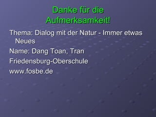 Danke für die Aufmerksamkeit! Thema: Dialog mit der Natur - Immer etwas Neues Name: Dang Toan, Tran Friedensburg-Oberschule www.fosbe.de 