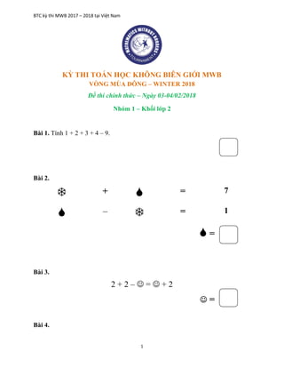 BTC kỳ thi MWB 2017 – 2018 tại Việt Nam
1
KỲ THI TOÁN HỌC KHÔNG BIÊN GIỚI MWB
VÒNG MÙA ĐÔNG – WINTER 2018
Đề thi chính thức – Ngày 03-04/02/2018
Nhóm 1 – Khối lớp 2
Bài 1. Tính 1 + 2 + 3 + 4 – 9.
Bài 2.
 +  = 7
 –  = 1
 =
Bài 3.
2 + 2 –  =  + 2
 =
Bài 4.
 