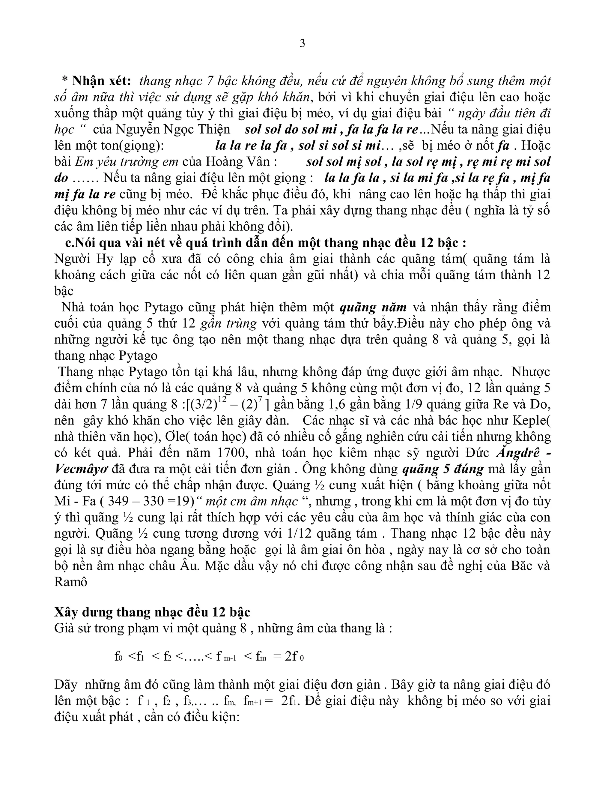 3
* Nhận xét: thang nhạc 7 bậc không đều, nếu cứ để nguyên không bổ sung thêm một
số âm nữa thì việc sử dụng sẽ gặp khó khăn, bởi vì khi chuyển giai điệu lên cao hoặc
xuống thầp một quảng tùy ý thì giai điệu bị méo, ví dụ giai điệu bài “ ngày đầu tiên đi
học “ của Nguyễn Ngọc Thiện sol sol do sol mi , fa la fa la re…Nếu ta nâng giai điệu
lên một ton(giọng): la la re la fa , sol si sol si mi… ,sẽ bị méo ở nốt fa . Hoặc
bài Em yêu trường em của Hoàng Vân : sol sol mị sol , la sol rẹ mị , rẹ mi rẹ mi sol
do …… Nếu ta nâng giai đíệu lên một giọng : la la fa la , si la mi fa ,si la rẹ fa , mị fa
mị fa la re cũng bị méo. Để khắc phục điều đó, khi nâng cao lên hoặc hạ thấp thì giai
điệu không bị méo như các ví dụ trên. Ta phải xây dựng thang nhạc đều ( nghĩa là tỷ số
các âm liên tiếp liền nhau phải không đổi).
c.Nói qua vài nét về quá trình dẫn đến một thang nhạc đều 12 bậc :
Người Hy lạp cổ xưa đã có công chia âm giai thành các quãng tám( quãng tám là
khoảng cách giữa các nốt có liên quan gần gũi nhất) và chia mỗi quãng tám thành 12
bậc
Nhà toán học Pytago cũng phát hiện thêm một quãng năm và nhận thấy rằng điểm
cuối của quảng 5 thứ 12 gần trùng với quảng tám thứ bẩy.Điều này cho phép ông và
những người kế tục ông tạo nên một thang nhạc dựa trên quảng 8 và quảng 5, gọi là
thang nhạc Pytago
Thang nhạc Pytago tồn tại khá lâu, nhưng không đáp ứng được giới âm nhạc. Nhược
điểm chính của nó là các quảng 8 và quảng 5 không cùng một đơn vị đo, 12 lần quảng 5
dài hơn 7 lần quảng 8 :[(3/2)12
– (2)7
] gần bằng 1,6 gần bằng 1/9 quảng giữa Re và Do,
nên gây khó khăn cho việc lên giây đàn. Các nhạc sĩ và các nhà bác học như Keple(
nhà thiên văn học), Ơle( toán học) đã có nhiều cố gắng nghiên cứu cải tiến nhưng không
có két quả. Phải đến năm 1700, nhà toán học kiêm nhạc sỹ người Đức Ăngdrê -
Vecmâyơ đã đưa ra một cải tiến đơn giản . Ông không dùng quãng 5 đúng mà lấy gần
đúng tới mức có thể chấp nhận được. Quảng ½ cung xuất hiện ( bằng khoảng giữa nốt
Mi - Fa ( 349 – 330 =19)“ một cm âm nhạc “, nhưng , trong khi cm là một đơn vị đo tùy
ý thì quãng ½ cung lại rất thích hợp với các yêu cầu của âm học và thính giác của con
người. Quãng ½ cung tương đương với 1/12 quãng tám . Thang nhạc 12 bậc đều này
gọi là sự điều hòa ngang bằng hoặc gọi là âm giai ôn hòa , ngày nay là cơ sở cho toàn
bộ nền âm nhạc châu Âu. Mặc dầu vậy nó chỉ được công nhận sau đề nghị của Băc và
Ramô
Xây dưng thang nhạc đều 12 bậc
Giả sử trong phạm vi một quảng 8 , những âm của thang là :
f0 <f1 < f2 <…..< f m-1 < fm = 2f 0
Dãy những âm đó cũng làm thành một giai điệu đơn giản . Bây giờ ta nâng giai điệu đó
lên một bậc : f 1 , f2 , f3,… .. fm, fm+1 = 2f1. Để giai điệu này không bị méo so với giai
điệu xuất phát , cần có điều kiện:
 