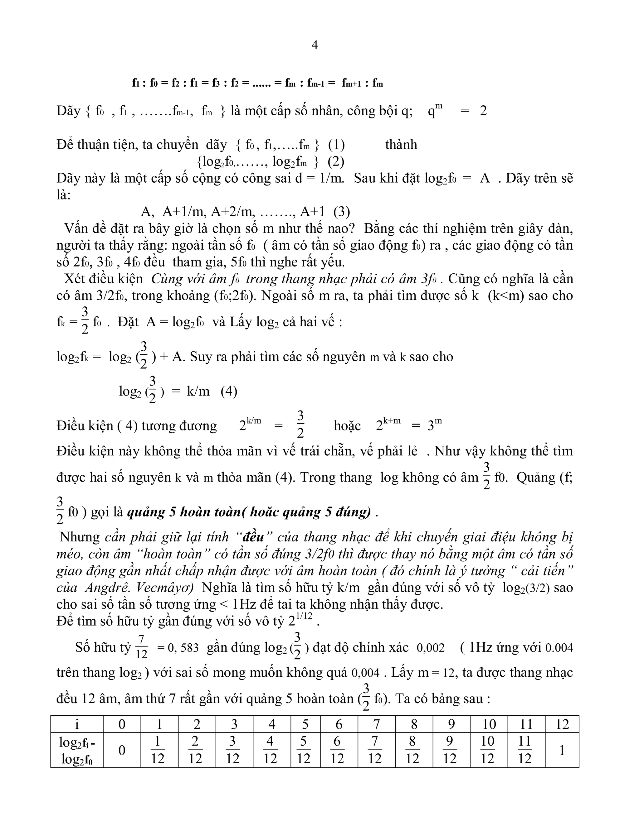 4
f1 : f0 = f2 : f1 = f3 : f2 = ...... = fm : fm-1 = fm+1 : fm
Dãy { f0 , f1 , …….fm-1, fm } là một cấp số nhân, công bội q; qm
= 2
Để thuận tiện, ta chuyển dãy { f0 , f1,…..fm } (1) thành
{log2f0,……, log2fm } (2)
Dãy này là một cấp số cộng có công sai d = 1/m. Sau khi đặt log2f0 = A . Dãy trên sẽ
là:
A, A+1/m, A+2/m, ……., A+1 (3)
Vấn đề đặt ra bây giờ là chọn số m như thế nao? Bằng các thí nghiệm trên giây đàn,
người ta thấy rằng: ngoài tần số f0 ( âm có tần số giao động f0) ra , các giao động có tần
số 2f0, 3f0 , 4f0 đều tham gia, 5f0 thì nghe rất yếu.
Xét điều kiện Cùng với âm f0 trong thang nhạc phải có âm 3f0 . Cũng có nghĩa là cần
có âm 3/2f0, trong khoảng (f0;2f0). Ngoài số m ra, ta phải tìm được số k (k<m) sao cho
fk =
3
2
f0 . Đặt A = log2f0 và Lấy log2 cả hai vế :
log2fk = log2 (
3
2
) + A. Suy ra phải tìm các số nguyên m và k sao cho
log2 (
3
2
) = k/m (4)
Điều kiện ( 4) tương đương 2k/m
=
3
2
hoặc 2k+m
= 3m
Điều kiện này không thể thỏa mãn vì vế trái chẵn, vế phải lẻ . Như vậy không thể tìm
được hai số nguyên k và m thỏa mãn (4). Trong thang log không có âm
3
2
f0. Quảng (f;
3
2
f0 ) gọi là quảng 5 hoàn toàn( hoăc quảng 5 đúng) .
Nhưng cần phải giữ lại tính “đều” của thang nhạc để khi chuyến giai điệu không bị
méo, còn âm “hoàn toàn” có tần số đúng 3/2f0 thì được thay nó bằng một âm có tần số
giao động gần nhất chấp nhận được với âm hoàn toàn ( đó chính là ý tưởng “ cải tiến”
của Angdrê. Vecmâyơ) Nghĩa là tìm số hữu tỷ k/m gần đúng với số vô tỷ log2(3/2) sao
cho sai số tần số tương ứng < 1Hz để tai ta không nhận thấy được.
Để tìm số hữu tỷ gần đúng với số vô tỷ 21/12
.
Số hữu tỷ
7
12
= 0, 583 gần đúng log2 (
3
2
) đạt độ chính xác 0,002 ( 1Hz ứng với 0.004
trên thang log2 ) với sai số mong muốn không quá 0,004 . Lấy m = 12, ta được thang nhạc
đều 12 âm, âm thứ 7 rất gần với quảng 5 hoàn toàn (
3
2
f0). Ta có bảng sau :
i 0 1 2 3 4 5 6 7 8 9 10 11 12
log2fi -
log2f0
0
1
12
2
12
3
12
4
12
5
12
6
12
7
12
8
12
9
12
10
12
11
12
1
 