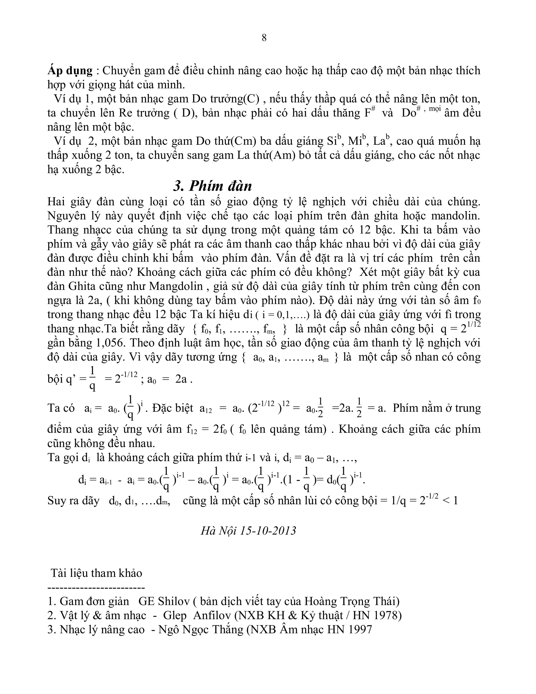 8
Áp dụng : Chuyển gam để điều chỉnh nâng cao hoặc hạ thấp cao độ một bản nhạc thích
hợp với giọng hát của mình.
Ví dụ 1, một bản nhạc gam Do trưởng(C) , nếu thấy thầp quá có thể nâng lên một ton,
ta chuyển lên Re trưởng ( D), bản nhạc phải có hai dấu thăng F#
và Do# , mọi
âm đều
nâng lên một bậc.
Ví dụ 2, một bản nhạc gam Do thứ(Cm) ba dấu giáng Sib
, Mib
, Lab
, cao quá muốn hạ
thấp xuống 2 ton, ta chuyển sang gam La thứ(Am) bỏ tất cả dấu giáng, cho các nốt nhạc
hạ xuống 2 bậc.
3. Phím đàn
Hai giây đàn cùng loại có tần số giao động tỷ lệ nghịch với chiều dài của chúng.
Nguyên lý này quyết định việc chế tạo các loại phím trên đàn ghita hoặc mandolin.
Thang nhạcc của chúng ta sử dụng trong một quảng tám có 12 bậc. Khi ta bấm vào
phím và gẫy vào giây sẽ phát ra các âm thanh cao thấp khác nhau bởi vì độ dài của giây
đàn được điều chỉnh khi bấm vào phím đàn. Vấn đề đặt ra là vị trí các phím trên cần
đàn như thế nào? Khoảng cách giữa các phím có đều không? Xét một giây bất kỳ cua
đàn Ghita cũng như Mangdolin , giả sử độ dàì của giây tính từ phím trên cùng đến con
ngựa là 2a, ( khi không dùng tay bấm vào phím nào). Độ dài này ứng với tàn số âm f0
trong thang nhạc đều 12 bậc Ta kí hiệu di ( i = 0,1,….) là độ dài của giây ứng với fi trong
thang nhạc.Ta biết rằng dãy { f0, f1, ……., fm, } là một cấp số nhân công bội q = 21/12
gần bằng 1,056. Theo định luật âm học, tần số giao động của âm thanh tỷ lệ nghịch với
độ dài của giây. Vì vậy dãy tương ứng { a0, a1, ……., am } là một cấp số nhan có công
bội q’ =
1
q
= 2-1/12
; a0 = 2a .
Ta có ai = a0. (
1
q
)i
. Đặc biệt a12 = a0. (2-1/12
)12
= a0.
1
2
=2a.
1
2
= a. Phím nằm ở trung
điểm của giây ứng với âm f12 = 2f0 ( f0 lên quảng tám) . Khoảng cách giữa các phím
cũng không đều nhau.
Ta gọi di là khoảng cách giữa phím thứ i-1 và i, di = a0 – a1, …,
di = ai-1 - ai = a0.(
1
q
)i-1
– a0.(
1
q
)i
= a0.(
1
q
)i-1
.(1 -
1
q
)= d0(
1
q
)i-1
.
Suy ra dãy d0, d1, ….dm, cũng là một cấp số nhân lùi có công bội = 1/q = 2-1/2
< 1
Hà Nội 15-10-2013
Tài liệu tham khảo
------------------------
1. Gam đơn giản GE Shilov ( bản dịch viết tay của Hoàng Trọng Thái)
2. Vật lý & âm nhạc - Glep Anfilov (NXB KH & Kỷ thuật / HN 1978)
3. Nhạc lý nâng cao - Ngô Ngọc Thắng (NXB Âm nhạc HN 1997
 