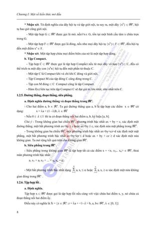 Chương I: Một số kiến thức mở đầu


      * Nhận xét. Từ định nghĩa của dãy hội tụ và tập giới nội, ta suy ra, một dãy {xk} ⊂ IRn, hội
tụ bao giờ cũng giới nội.
       - Một tập hợp G ⊂ IRn được gọi là mở, nếu∀x∈ G, tồn tại một hình cầu tâm x chứa trọn
trong G.
       - Một tập hợp F ⊂ IRn được gọi là đóng, nếu như mọi dãy hội tụ {xk}⊂ F ⊂ IRn, đều hội tụ
đến một điểm xo ∈ F.
      * Nhận xét. Một tập hợp chứa mọi điểm biên của nó là một tập hợp đóng.
      b. Tập Compact.
         - Tập hợp C ⊂ IRn được gọi là tập hợp Compắct nếu từ mọi dãy vô hạn {xk}⊂ C, đều có
thể trích ra một dãy con {xkn} hội tụ đến một phần tử thuộc C.
        - Một tập C là Compact khi và chỉ khi C đóng và giới nội.
        - Tập Compact M của tập đóng C cũng đóng trong C.
        - Tập con M đóng ⊂ C Compact cũng là tập Compact.
        - Hàm f(x) liên tục trên tập Compact C sẽ đạt giá trị lớn nhất, nhỏ nhất trên C.
1.2.5. Đường thẳng, đoạn thẳng, siêu phẳng.
      a. Định nghĩa đường thẳng và đoạn thẳng trong IRn.
      - Cho hai điểm a, b ∈ |Rn. Ta gọi đường thẳng qua a, b là tập hợp các điểm x ∈ IRn có
dạng:          x = λa + (1 - λ)b, λ ∈ IR1
      - Nếu 0 ≤ λ ≤ 1 thì ta có đoạn thẳng nối hai điểm a, b, ký hiệu [a, b].
     Chú ý - Trong không gian hai chiều IR2, phương trình bậc nhất ax + by = c, xác định một
đường thẳng, một bất phương trình ax+by ≤ c hoặc ax+by ≥ c, xác định nửa mặt phẳng trong IRn.
     - Trong không gian ba chiều IR3, một phương trình bậc nhất ax+by+cz=d xác định một mặt
phẳng, một bất phương trình bậc nhất ax+by+cz ≤ d hoặc ax + by + cz ≥ d xác định một nửa
không gian. Ta mở rộng kết quả trên cho không gian IRn.
      b. Siêu phẳng trong IRn .
     - Siêu phẳng trong không gian IRn là tập hợp tất cả các điểm x = <x1 x2,.. xn> ∈ IRn, thoả
mãn phương trình bậc nhất:
          a1 x1 + a2 x2 + ... + an xn = α.
                                               n                 n
      - Một bất phương trình bậc nhất dạng    Σ ai xi ≤ α hoặc Σ ai xi ≥ α xác định một nửa không
                                              i =1              i =1
                    n
gian đóng trong IR .
1.2.6. Tập hợp lồi .
      a. Định nghĩa.
      Tập hợp x ⊂ IRn được gọi là tập hợp lồi nếu cùng với việc chứa hai điểm x, y, nó chứa cả
đoạn thẳng nối hai điểm ấy.
      Điều này có nghĩa là X = {z ∈ |Rn: z = λa + <1- λ > b, a, b∈ IRn, λ ∈ [0, 1]}

8
 