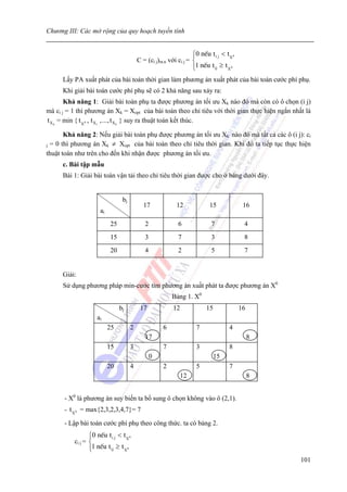 Chương III: Các mở rộng của quy hoạch tuyến tính


                                                                   ⎧0 nÕu t i j < t X 0
                                                                   ⎪
                                          C = (ci j)m.n với ci j = ⎨
                                                                   ⎩1 nÕu t ij ≥ t X 0
                                                                   ⎪
      Lấy PA xuất phát của bài toán thời gian làm phương án xuất phát của bài toán cước phí phụ.
      Khi giải bài toán cước phí phụ sẽ có 2 khả năng sau xảy ra:
        Khả năng 1: Giải bài toán phụ ta được phương án tối ưu Xk nào đó mà còn có ô chọn (i j)
mà ci j = 1 thì phương án Xk = Xopt của bài toán theo chỉ tiêu với thời gian thực hiện ngắn nhất là
t X k = min { t X 0 , t X1 ,..., t X k } suy ra thuật toán kết thúc.

       Khả năng 2: Nếu giải bài toán phụ được phương án tối ưu Xk nào đó mà tất cả các ô (i j): ci
j = 0 thì phương án Xk ≠ Xopt của bài toán theo chỉ tiêu thời gian. Khi đó ta tiếp tục thực hiện
thuật toán như trên cho đến khi nhận được phương án tối ưu.
      c. Bài tập mẫu
      Bài 1: Giải bài toán vận tải theo chỉ tiêu thời gian được cho ở bảng dưới đây.


                                 bj
                                             17             12             15              16
                      ai
                           25                2               6              7              4
                           15                3               7              3              8
                           20                4               2              5              7


      Giải:
      Sử dụng phương pháp min-cước tìm phương án xuất phát ta được phương án X0
                                                          Bảng 1. X0
                                bj         17             12              15              16
                    ai
                           25         2               6              7              4
                                             17                                                8
                           15         3               7              3              8
                                                 0                             15
                           20         4               2              5              7
                                                               12                              8


      - X0 là phương án suy biến ta bổ sung ô chọn không vào ô (2,1).
      - t X 0 = max{2,3,2,3,4,7}= 7

      - Lập bài toán cước phí phụ theo công thức. ta có bảng 2.
                 ⎧0 nÕu t i j < t X 0
                 ⎪
          ci j = ⎨
                 ⎪1 nÕu t ij ≥ t X 0
                 ⎩
                                                                                                   101
 