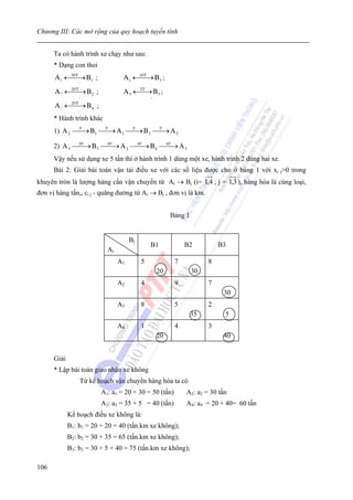 Chương III: Các mở rộng của quy hoạch tuyến tính


      Ta có hành trình xe chạy như sau:
      * Dạng con thoi
      A 1 ←⎯ → B 1 ;
           ⎯
           30 T
                                 A 1 ←⎯ → B 3 ;
                                      ⎯
                                      10 T

                 3                            1
      A 3 ←⎯ → B 2 ;
           ⎯
           20 T
                                 A 3 ←⎯→ B 3 ;
                                      5T

                 2                            5
      A 3 ←⎯ → B 4 ;
           ⎯
           20 T

                 2
      * Hành trình khác
      1) A 2 ⎯5' B 1 ⎯5' A 1 ⎯5' B 3 ⎯5' A 2
             ⎯→      ⎯→      ⎯→      ⎯→

      2) A 3 ⎯10' B 3 ⎯10' A 2 ⎯10' B 4 ⎯10' A 3
              ⎯→       ⎯→       ⎯→       ⎯→
      Vậy nếu sử dụng xe 5 tấn thì ở hành trình 1 dùng một xe, hành trình 2 dùng hai xe.
      Bài 2: Giải bài toán vận tải điều xe với các số liệu được cho ở bảng 1 với xi j>0 trong
khuyên tròn là lượng hàng cần vận chuyển từ Ai → Bj (i= 1,4 ; j = 1,3 ), hàng hóa là cùng loại,
đơn vị hàng tấn,, ci j - quãng đường từ Ai → Bj , đơn vị là km.


                                                       Bảng 1


                                     Bj
                                              B1            B2           B3
                           Ai
                                A1        5             7            8
                                                  20            30
                                A2        4             9            7
                                                                          30
                                A3        8             5            2
                                                                35        5
                                A4        1             4            3
                                                  20                      40


      Giải
      * Lập bài toán giao nhận xe không
                 Từ kế hoạch vận chuyển hàng hóa ta có
                         A1: a1 = 20 + 30 = 50 (tấn)        A2: a2 = 30 tấn
                         A3: a3 = 35 + 5 = 40 (tấn)         A4: a4 = 20 + 40= 60 tấn
             Kế hoạch điều xe không là:
             B1: b1 = 20 + 20 = 40 (tấn.km xe không);
             B2: b2 = 30 + 35 = 65 (tấn.km xe không);
             B3: b3 = 30 + 5 + 40 = 75 (tấn.km xe không);

106
 