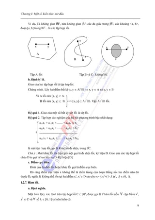 Chương I: Một số kiến thức mở đầu


      Ví dụ. Cả không gian IRn, nửa không gian |Rn, các đa giác trong |Rn, các khoảng <a, b>,
đoạn [a, b] trong IR1... là các tập hợp lồi.



                                                             x
            x               y                                                    x             y

                A
                                                                 y
                                                      B                               C




        Tập A: lồi                                           Tập B và C: không lồi.
      b. Định lý 11.
      Giao của hai tập hợp lồi là tập hợp lồi.
      Chứng minh. Lấy hai điểm bất kỳ x, y ∈ A ∩ B ⇒ x, y ∈ A và x, y ∈ B

             Vì A lồi nên [x, y] ⊂ A.
                    B lồi nên [x, y] ⊂ B. => [x, y] ⊂ A ∩ B. Vậy A ∩ B lồi.


      Hệ quả 1. Giao của một số bất kỳ tập lồi là tập lồi.
      Hệ quả 2. Tập hợp các nghiệm của hệ bất phương trình bậc nhất dạng:
                    a11x1 + a12x2 +........ + amxn ≤ b1
                    a21x1 + a22x2 +........ + a2nxn ≤ b2
                    --------------------------------------
                    am1x1 + am2x2 +........+ amnxn ≤ bm,


      là một tập hợp lồi, gọi là khúc lồi đa diện, trong |Rn.
     Chú ý . Một khúc lồi đa diện giới nội gọi là đa diện lồi, ký hiệu D. Giao của các tập hợp lồi
chứa D ta gọi là bao lồi của D. Ký hiệu [D].
      c. Điểm cực biên.
        Đỉnh của đa diện lồi hoặc khúc lồi gọi là điểm cực biên.
       Rõ ràng điểm cực biên x không thể là điểm trong của đoạn thẳng nối hai điểm nào đó
thuộc D, nghĩa là không thể tồn tại hai điểm x1, x2∈ D sao cho x= λ x1+(1- λ )x2, λ ∈ (0, 1).

1.2.7. Hàm lồi .
      a. Định nghĩa.
      Một hàm f(x), xác định trên tập hợp lồi C ⊂ |Rn, được gọi là ∀ hàm lồi nếu          ∀ cặp điểm x1,
x2 ∈ C và ∀ số λ ∈ [0, 1] ta luôn luôn có:

                                                                                                      9
 