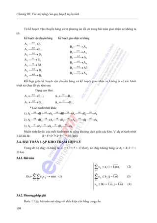 Chương III: Các mở rộng của quy hoạch tuyến tính



      Từ kế hoạch vận chuyển hàng và từ phương án tối ưu trong bài toán giao nhận xe không ta
có.
      Kế hoạch vận chuyển hàng         Kế hoạch giao nhận xe không
      A 1 ⎯20 T → B 1
           ⎯
                                                  B 1 ⎯30 T → A 2
                                                       ⎯
      A 1 ⎯⎯→ B 2
            30 T

                                                  B 1 ⎯10 T A 4
                                                       ⎯→
      A 2 ⎯⎯→ B 3
             30 T

                                                  B 2 ⎯50 T → A 1
                                                       ⎯
      A3 ⎯⎯→ B 2
            35'

                                                  B 2 ⎯15T A 4
                                                       ⎯→
      A3 ⎯⎯→ B3
            5T

                                                  B 3 ⎯40 T → A3
                                                       ⎯
      A 4 ⎯⎯→ B 1
             30 T

                                                  B 3 ⎯35T A 4
                                                       ⎯→
      A 4 ⎯⎯→ B 3
             40 T


       Kết hợp giữa kế hoạch vận chuyển hàng và kế hoạch giao nhận xe không ta có các hành
trình xe chạy tối ưu như sau:
                    Dạng con thoi:
      A 1 ←⎯ → B 2 ;
           ⎯
           30 T
                                     A 3 ←⎯→ B 3 ;
                                          5T

                    3                         5
      A 4 ←⎯ → B 1 ;
           ⎯
           10 T
                                     A 4 ←⎯ → B 3 ;
                                          ⎯
                                          35 T

                    1                         3
           * Các hành trình khác
      1) A1 ⎯ T→B1 ⎯ T→A2 ⎯ T→B3⎯ T→A3 ⎯ T→B2 ⎯ T→A1
             ⎯
             20
                    ⎯
                    20
                           ⎯
                           20
                                 ⎯
                                 20
                                        ⎯
                                        20
                                               ⎯
                                               20



      2) A2 ⎯ T→B3 ⎯ T→A3 ⎯ T→B2 ⎯ T→A4 ⎯ T→B1 ⎯ T→A2
             ⎯
             10
                    ⎯
                    10
                           ⎯
                           10
                                  ⎯
                                  10
                                         ⎯
                                         10
                                                ⎯
                                                10



      3) A4 ⎯T→B3 ⎯T→A3 ⎯T→B2 ⎯T→A4
             ⎯
             5
                   ⎯
                   5
                         ⎯
                         5
                               ⎯
                               5


      Muốn tính độ dài của mỗi hành trình ta cộng khoảng cách giữa các kho. Ví dụ ở hành trình
1 độ dài là:       d = 5+4+7+2+5+7 = 30 (km)

3.4. BÀI TOÁN LẬP KHO TRẠM HỢP LÝ
     Trong đó xe chạy có hàng là: d1 = 5+7+5 = 17 (km), xe chạy không hàng là: d2 = 4+2+7 =
13 km
3.4.1. Bài toán

                                                                     ⎧n
                                                                     ⎪∑ x ij = a i (i = 1.m )    (2)
                                                                     ⎪ j=1
               m        n                                            ⎪
                                                                     ⎪m
        f(x)= ∑∑ c ij x ij → min (1)                                 ⎨∑ x ij ≤ b j ( j = 1.n )   (3)
              i =1 j=1                                               ⎪ i =1
                                                                     ⎪x ≥ 0(i = 1.m, j = 1.n )   ( 4)
                                                                     ⎪ ij
                                                                     ⎪
                                                                     ⎩
3.4.2. Phương pháp giải
      Bước 1: Lập bài toán mở rộng với điều kiện cân bằng cung cầu.

108
 