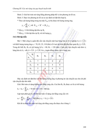 Chương III: Các mở rộng của quy hoạch tuyến tính


      Bước 2: Giải bải toán mở rộng bằng phương pháp thế vị tìm phương án tối ưu.
      Bước 3: Dựa vào phương án tối ưu ta xác định nơi đặt kho hợp lý.
      * Theo cột lượng hàng trong ma trận Xopt ta thu được trữ lượng tương ứng.
                            m
             y j = ∑ x * j víi X opt = X * = (X ij ) m. n
                       i
                        i =1

      * Nếu yj = 0 thì không đạt kho tại Bj
      * Nếu yj > 0 thì đạt kho tại Bj với trữ lượng yj.
3.4.3. Bài tập mẫu

      Bài 1: Một công ty quân đội cần vận chuyển một loại hàng hóa từ 4 xí nghiệp Ai ( i = 1,4 )
với khối lượng tương ứng ai = 70, 85, 35, 110 (tấn) về 4 nơi dự kiến đặt kho bảo quản Bj ( j = 1,4) .
Trong đó biết B2, B3 có trữ lượng là b2 = 80, B3 = 120 (tấn). Cước phí vận chuyển một đơn vị
hàng hóa từ Ai →Bj ( i = 1,4 ; j = 1,4) là ci j (ngàn đồng) được cho ở bảng sau:

                                            Bj
                                                    B1         B2         B3    B4
                                 Ai
                                       A1            7          2          8    6
                                       A2            8          6          4    8
                                       A3            5          4          6    9
                                       A4            9          5          9    1


      Hãy xác định nơi đặt kho với trữ lượng tương ứng và phương án vận chuyển sao cho chi phí
vận chuyển đạt nhỏ nhất.
      Giải: Bài toán có dạng không cân bằng cung cầu. Các kho B1, B4 được coi là có trữ lượng:
                        4
      b1 = b4 =    ∑a  i =1
                                 1     = 70+85+35+110 = 300 tấn

      Lập trạm phát giả A5 để đưa bài toán về dạng cân bằng cung cầu với:
             4                   4
      a5 =   ∑b − ∑a
             j=1
                   j
                                i =1
                                        i   = 500 (tấn); c5j = 0, ( j = 1,4 )

      Khi đó ta được bài toán mở rộng cân bằng cung cầu được cho ở bảng 1:




                                                                                                 109
 