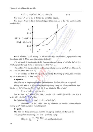 Chương I: Một số kiến thức mở đầu


                f( λx 1 + (1 − λ ) x 2 ) ≤ λ f(x1) + (1 - λ) f(x2)                (1.7)
      Nếu trong (1.7) xảy ra dấu ≤ thì hàm f(x) gọi là hàm lồi chặt.
     Nếu trong (1.7) xảy ra dấu ≤ thì hàm f(x) gọi là hàm lõm, xảy ra dấu > thì hàm f(x) gọi là
hàm lõm chặt.


                           f(x)
                         f(x2)

       λf(x1) + (1 -λ) f(x2)
         f(λx1 + (1 - λx2))
                          f(x1)
                              0              x'              x       x2                   x


      Chú ý. Nếu hàm f (x) lồi trên tập C ⊂ IRn thì hàm - f (x) lõm trên tập C, ngược lại nếu f (x)
lõm trên tập lồi C ⊂ IRn thì hàm - f (x) lồi trên tập hợp C.
    - Ta nói hàm f(x) xác định trên tập lồi C đạt cực tiểu tuyệt đối tại x*∈ C nếu f(x*) ≤ f(x),
∀x∈C, đạt cực đại tuyệt đối tại x* ∈c nếu f(x*) ≥ f(x), ∀x ∈ C.
      - Ta nói hàm f (x) xác định trên tập lồi C, đạt cực tiểu địa phương tại x*∈C nếu ∃ lân cận Bε
của x* sao cho f(x) ≤ f(x), ∀x ∈ B ε .
     - Ta nói hàm f (x) xác định trên tập lồi C, đạt cực đại địa phương tại x*∈C, nếu ∃ lân cận
B ε của x* sao cho f(x) ≥ f(x), ∀x ∈ B ε .
      b. Định lý 1.2.
      Mọi điểm cực trị địa phương của hàm lồi trên tập hợp lồi đều là điểm cực trị tuyệt đối.
       Chứng minh. Giả sử x* là cực tiểu địa phương nhưng không cực tiểu tuyệt đối trên tập C
lồi, như vậy ∃ x1∈ C sao cho f (x*) ) f(x1). Xét tổ hợp lồi của hai điểm x* và x1:
                X = α x* + (1 - α) x1, 0 ≤ α ≤ 1.
      Nếu α = 0 thì x ≡ x1. Khi đó ∃ αo ≤ (0, 1) sao cho x≤ B ε , với ε ∈ [0, αo) lấy         δ1∈ (0, αo)
                                  1
ta có: x(δ1)= (1-δ1) x* + δ1 x ∈ B ε .
      Do f lồi nên có f ((1-δ1) x*+δ1x1) ≤ (1-δ1) f (x*) +δ1 f(x1).
               ((1-δ1) f (x*) +δ1 f(x*) = f (x*), điều này mâu thuẫn với hàm f (x*) đạt cực tiểu địa
phương tại x*. Từ đó suy ra điều phải chứng minh.
      Hệ quả 1.
      Mọi điểm cực đại địa phương của hàm lõm trên tập hợp lồi đều là cực đại tuyệt đối.
      - Ta gọi đạo hàm theo hướng z của hàm f tại x là đại lượng:
                                 f (x + λz) − f (x)
                δf (x, z) = lim                     , nếu giới hạn này tồn tại.
                            λ→ 0         λ
10
 