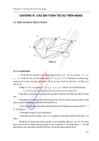 Chương IV: Các bài toán tối ưu trên mạng


           CHƯƠNG IV. CÁC BÀI TOÁN TỐI ƯU TRÊN MẠNG

4.1. MỘT SỐ KHÁI NIỆM CƠ BẢN




                                      x2                                 x5
                                                                                                   x7


                          x1                   x3
                                                                              x6


                                 x4


                                                          Hình 4.1



4.1.1. Các định nghĩa.
         1. Đồ thị hữu hạn (graph) là một cặp tập hợp, ký hiệu là G = (X, A), trong đó X = {x1,
x2,..., xn } là tập hữu hạn các điểm (đỉnh, mút), A = { (i, j): i,j = 1, n } là tập hợp các nhánh (cung,
cạnh) nối tất cả hoặc một phần các điểm xi∈X lại với nhau. Cạnh nối liền đỉnh i với đỉnh j, ký
hiệu là (i,j).
           Ví dụ: G = (X, A), trong đó X = {x1, x2, x3, x4, x5, x6, x7} (Hình 4.1) là một đồ thị hữu hạn.
                A = {(1,2), (1,4), (1,3), (2,3), (2,5), (3,4), (3,5), (3,6), (3,7), (5,7), (4,6), (6,7) }.
         2. Một nhánh của đồ thị gọi là có hướng nếu quy định rõ một đầu mút là đỉnh đầu, đầu kia là đỉnh
cuối .
      3. Một nhánh trong tập hợp A được định hướng (ký hiệu mũi tên), thì gọi là một cung. Nếu A là tập
hợp các cung thì đồ thị được gọi là đồ thị có hướng (Hình 4.2).
           4. Nếu các nhánh không được định hướng thì đồ thị gọi là đồ thị không có hướng, ký hiệu G = (
X, A ) (Hình 4.3).
           5. Một nhánh có dạng (i, i) gọi là một khuyên.
           6. Một đỉnh i gọi là kề với đỉnh j nếu (i, j) ∈ A, nghĩa là có một cạnh của đồ thị nối liền đỉnh i với
đỉnh j .
         Mỗi đồ thị có thể được biểu thị bởi một hình vẽ trên mặt phẳng. (Hình 4.1; 4.2; 4.3; 4.4). Trong
thực tế, trên bản đồ hệ thống đường giao thông nối các cơ quan đơn vị dân chính Đảng v.v… của một
thành phố hay một vùng chính là một đồ thị hữu hạn. Vậy bản đồ cũng là một kiểu đồ thị.

                                                                                                             121
 