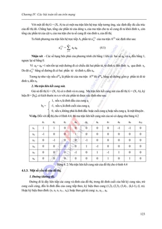 Chương IV: Các bài toán tối ưu trên mạng


        Với một đồ thị G = (X, A) ta có một ma trận liên hệ trực tiếp tương ứng, xác định đầy đủ cấu trúc
của đồ thị đó. Chẳng hạn, tổng các phần tử của dòng xi của ma trận cho ta số cung đi ra khỏi đỉnh xi, còn
tổng các phần tử của cột xi của ma trận cho ta số cung đi vào đỉnh xi của đồ thị.
          Ta bình phương ma trận liên hệ trực tiếp A, phần tử a ik2 ) của ma trận A(2) xác định như sau:
                                                                (


                                             n
                                   a ik2 ) = ∑ aij ajk
                                     (
                                                                         (4.1)
                                             j =1

        Nhận xét - Các số hạng bên phải của phương trình chỉ bằng 1 khi cả hai số ajk và aij đều bằng 1,
ngược lại sẽ bằng 0.
         Vì aij = ajk =1 nên tồn tại một đường đi có chiều dài hai phần tử, từ đỉnh xi đến đỉnh xk qua đỉnh xj.
Do đó a ik2 ) bằng số đường đi có hai phần tử từ đỉnh xi đến xk.
        (


       Tương tự như vậy nếu a(p)ik là phần tử của ma trận A(p) thì a(p)ik bằng số đường gồm p phần tử đi từ
đỉnh xi đến xk
          2. Ma trận liên kết cung nút.
        Giả sử đồ thị G = (X, A) có n đỉnh và m cung. Ma trận liên kết cung nút của đồ thị G = (X, A), ký
hiệu B = [bij], có kích thước m x n với các phần tử được xác định như sau:
                            1, nếu xi là đỉnh đầu của cung aj
                  bij =    -1, nếu xi là đỉnh cuối của cung aj
                            0, nếu xi không phải là đỉnh đầu hoặc cuối cung aj hoặc nếu cung aj là một khuyên .
      Ví dụ. Đối với đồ thị cho ở Hình 4.4, thì ma trận liên kết cung nút của nó có dạng như bảng 4.2
                   a1        a2         a3          a4     a5       a6           a7    a8          a9      a10
           x1       1        1          0           0      0        0            0     -1          -1      0
           x2      -1        0          0           1      0        0            0     0           0       0
           x3       0        -1         0           0     -1        0            0     0           0       0
     B
           x4       0        0          0           0      1        -1           0     0           0       0
           x5       0        0          0           -1     0        1            -1    1           0       0
           x6       0        0          0           0      0        0            1     0           1       0
                                  Bảng 4. 2: Ma trận liên kết cung nút của đồ thị cho ở hình 4.4
4.1.3. Một số yếu tố của đồ thị.
      1. Đường (đường đi).
      Đường đi là dãy liên tiếp các cung và đỉnh của đồ thị, trong đó đỉnh cuối của bất kỳ cung nào, trừ
cung cuối cùng, đều là đỉnh đầu của cung tiếp theo, ký hiệu theo cung (1,2), (2,3), (3,4)... (k,l-1), (l, m).
Hoặc ký hiệu theo đỉnh: (x1 x2 x3 x5... xk); hoặc theo giá trị cung: a1, a2,... ak.




                                                                                                            123
 