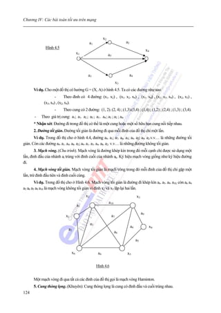 Chương IV: Các bài toán tối ưu trên mạng



                                                           x2
                                             a1                                a2
              Hình 4.5
                                                                                                   x4
                                      x1                        a5



                                             a3                                     a4
                                                                          x3
      Ví dụ. Cho một đồ thị có hướng G = (X, A) ở hình 4.5. Ta có các đường như sau:
                     -      Theo đỉnh có 4 đường: (x1. x2) , (x1. x2. x4) , (x1. x4) , (x1. x3. x4) , (x2, x3) ,
             (x3, x4) , (x2, x4).
                    -     Theo cung có 2 đường: (1, 2). (2, 4) ; (1,3).(3,4) ; (1,4) ; (1,2) ; (2,4) ; (1,3) ; (3,4).
       -   Theo giá trị cung: a1; a1. a2 ; a5 ; a3 . a4 ; a3 ; a2 ; a4.
      * Nhận xét: Đường đi trong đồ thị có thể là một cung hoặc một số hữu hạn cung nối tiếp nhau.
      2. Đường tối giản. Đường tối giản là đường đi qua mỗi đỉnh của đồ thị chỉ một lần.
       Ví dụ. Trong đồ thị cho ở hình 4.4, đường a9. a1; a7. a6. a5; a9. a2; a9. a2.v.v… là những đường tối
giản. Còn các đường a9. a1. a4. a8. a2; a9. a1. a3. a4. a8. a2. v.v… là những đường không tối giản.
       3. Mạch vòng. (Chu trình). Mạch vòng là đường khép kín trong đó mỗi cạnh chỉ được sử dụng một
lần, đỉnh đầu của nhánh al trùng với đỉnh cuối của nhánh ak. Ký hiệu mạch vòng giống như ký hiệu đường
đi.
        4. Mạch vòng tối giản. Mạch vòng tối giản là mạch vòng trong đó mỗi đỉnh của đồ thị chỉ gặp một
lần, trừ đỉnh đầu tiên và đỉnh cuối cùng.
        Ví dụ. Trong đồ thị cho ở Hình 4.6. Mạch vòng tối giản là đường đi khép kín a6. a5. a9. a10, còn a6 a4
a3 a6 a5 a9 a10 là mạch vòng không tối giản vì đỉnh x2 và x5 lặp lại hai lần.
                                           x2                                            x3
                                                                a10
                                      a1
                                                                                              a9
                            x1                                       a7
                                                a3
                                                                                    a8              x4
                              a2
                                                                      a6
                                                                                         a5

                                 x6                   a4                       x5

                                                     Hình 4.6


      Một mạch vòng đi qua tất cả các đỉnh của đồ thị gọi là mạch vòng Haminton.
      5. Cung thòng lọng. (Khuyên): Cung thòng lọng là cung có đỉnh đầu và cuối trùng nhau.
124
 