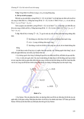 Chương IV: Các bài toán tối ưu trên mạng


        Ví dụ. Trong Hình 4.4, đồ thị có cung a3 và a10 là cung thòng lọng.
        6. Ánh xạ và ánh xạ ngược.
       Một ánh xạ của một đỉnh xi trong đồ thị G = (X, A), ký hiệu Γ (xi) là tập hợp các đỉnh cuối của tất cả
các cung có đỉnh đầu là xi. Chẳng hạn trong đồ thị G = (X, A) cho ở Hình 3.4 tại x1, x3 có các ánh xạ:
Γ(x1) = {x2, x3}; Γ (x6) = {x1, x5}.
        Ánh xạ ngược của một đỉnh xj trong đồ thị G = (X, A), ký hiệu Γ-1{xj}, là tập hợp các đỉnh đầu của
tất cả các cung có đỉnh cuối là xj: Chẳng hạn trong đồ thị G = (X, A) cho ở Hình 3.4: Γ-1(x2) = {x1, x2} , Γ-
1
 (x3) = {x1, x4}.
        7. Cây. Một đồ thị vô hướng G = (X, A ) gọi là một cây nếu nó thoả mãn một trong những điều
kiện:
                           G liên thông (các đỉnh được liên kết với nhau) và không chứa mạch vòng.
                           G có (n - 1) cung và không chứa mạch vòng.
                           G liên thông và nếu bỏ đi bất kỳ một cung nào của nó, thì trở thành không liên
         thông.
        Có thể đưa ra một số loại cây có ý nghĩa thực tiễn sau đây: cây "Đường người chào hàng", cây có
chiều dài ngắn nhất (hoặc dài nhất), cây Steiner như sau:
        + Cây đường người chào hàng Là đường đi qua tất cả các đỉnh của đồ thị, mỗi đỉnh chỉ qua một lần.
      + Cây có chiều dài ngắn nhất. Cây này là một đường đi nhận được từ đồ thị bằng cách loại ra khỏi
nó các cung theo trình tự giảm dần chiều dài của cung và kiểm tra tính liên thông của đồ thị, hoặc đưa dần
vào nó các cung của đồ thị theo trình tự tăng dần độ dài của chúng và không được tạo nên mạch vòng.


                                x2 (0,3)                         x3 (4,4)




                                            l = 10,123


                                                              x4 (4,0)
                                      x1 (0,1)


                                       Hình 4.7 a

       + Cây Steiner. Nếu cho phép đưa thêm vào tập hợp đỉnh của đồ thị các đỉnh phụ thì độ dài của cây
ngắn nhất có thể giảm xuống. Đỉnh phụ đưa thêm vào đồ thị có ba nhánh cách nhau 1200 được gọi là đỉnh
Steiner. Đồ thị sau khi đưa thêm các đỉnh phụ như trên gọi là cây Steiner.




                                                                                                        125
 
