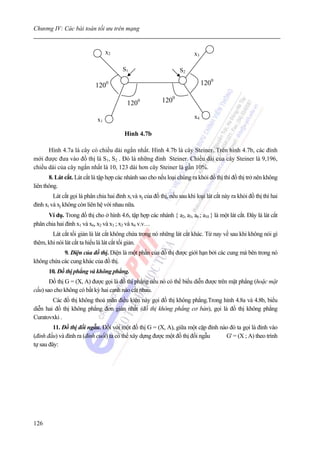 Chương IV: Các bài toán tối ưu trên mạng


                                   x2                                      x3

                                          S1                        S2

                             1200                                               1200

                                            1200            1200

                              x1                                           x4

                                          Hình 4.7b

      Hình 4.7a là cây có chiều dài ngắn nhất. Hình 4.7b là cây Steiner. Trên hình 4.7b, các đỉnh
mới được đưa vào đồ thị là S1, S2 . Đó là những đỉnh Steiner. Chiều dài của cây Steiner là 9,196,
chiều dài của cây ngắn nhất là 10, 123 dài hơn cây Steiner là gần 10%.
       8. Lát cắt. Lát cắt là tập hợp các nhánh sao cho nếu loại chúng ra khỏi đồ thị thì đồ thị trở nên không
liên thông.
         Lát cắt gọi là phân chia hai đỉnh xi và xj của đồ thị, nếu sau khi loại lát cắt này ra khỏi đồ thị thì hai
đỉnh xi và xj không còn liên hệ với nhau nữa.
      Ví dụ. Trong đồ thị cho ở hình 4.6, tập hợp các nhánh { a2, a3, a6 ; a10 } là một lát cắt. Đây là lát cắt
phân chia hai đỉnh x1 và x6, x2 và x3 ; x2 và x6 v.v…
        Lát cắt tối giản là lát cắt không chứa trong nó những lát cắt khác. Từ nay về sau khi không nói gì
thêm, khi nói lát cắt ta hiểu là lát cắt tối giản.
            9. Diện của đồ thị. Diện là một phần của đồ thị được giới hạn bởi các cung mà bên trong nó
không chứa các cung khác của đồ thị.
       10. Đồ thị phẳng và không phẳng.
       Đồ thị G = (X, A) được gọi là đồ thị phẳng nếu nó có thể biểu diễn được trên mặt phẳng (hoặc mặt
cầu) sao cho không có bất kỳ hai cạnh nào cắt nhau.
        Các đồ thị không thoả mãn điều kiện này gọi đồ thị không phẳng.Trong hình 4.8a và 4.8b, biểu
diễn hai đồ thị không phẳng đơn giản nhất (đồ thị không phẳng cơ bản), gọi là đồ thị không phẳng
Curatovxki .
         11. Đồ thị đối ngẫu. Đối với một đồ thị G = (X, A), giữa một cặp đỉnh nào đó ta gọi là đỉnh vào
(đỉnh đầu) và đỉnh ra (đỉnh cuối) ta có thể xây dựng được một đồ thị đối ngẫu    G' = (X ; A) theo trình
tự sau đây:




126
 