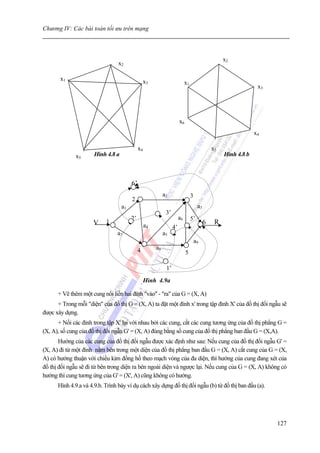 Chương IV: Các bài toán tối ưu trên mạng



                                                                                                    x2
                                 x2

       x1                                        x3                         x1
                                                                                                                  x3




                                                                       x6
                                                                                                                 x4

                                             x4                                                x5
              x5      Hình 4.8 a                                                                    Hình 4.8 b



                                        6’
                                                            a2                   3
                                        2
                                   a1                                                 a3
                                                             3’
                                        2’                             a6        5’
                     V     1
                                                  a4                                       6    R
                                                                  4’
                                a7                          a5
                                                                                     a9
                                             4         a8
                                                                            5

                                                             1’
                                                  Hình 4.9a

      + Vẽ thêm một cung nối liền hai đỉnh "vào" - "ra" của G = (X, A)
      + Trong mỗi "diện" của đồ thị G = (X, A) ta đặt một đỉnh x' trong tập đỉnh X' của đồ thị đối ngẫu sẽ
được xây dựng.
      + Nối các đỉnh trong tập X' lại với nhau bởi các cung, cắt các cung tương ứng của đồ thị phẳng G =
(X, A), số cung của đồ thị đối ngẫu G' = (X, A) đúng bằng số cung của đồ thị phẳng ban đầu G = (X,A).
       Hướng của các cung của đồ thị đối ngẫu được xác định như sau: Nếu cung của đồ thị đối ngẫu G' =
(X, A) đi từ một đỉnh nằm bên trong một diện của đồ thị phẳng ban đầu G = (X, A) cắt cung của G = (X,
A) có hướng thuận với chiều kim đồng hồ theo mạch vòng của đa diện, thì hướng của cung đang xét của
đồ thị đối ngẫu sẽ đi từ bên trong diện ra bên ngoài diện và ngược lại. Nếu cung của G = (X, A) không có
hướng thì cung tương ứng của G' = (X', A) cũng không có hướng.
      Hình 4.9.a và 4.9.b. Trình bày ví dụ cách xây dựng đồ thị đối ngẫu (b) từ đồ thị ban đầu (a).




                                                                                                                       127
 