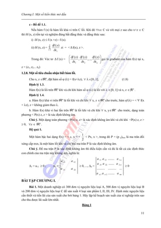 Chương I: Một số kiến thức mở đầu


       c - Bổ đề 1.1.
         Nếu hàm f (x) là hàm lồi khả vi trên C lồi. Khi đó ∀x∈ C và với mọi z sao cho x+z ∈ C
thì δf (x, z) tồn tại và nghiệm đúng bất đẳng thức và đẳng thức sau:
         i) δf (x, z) ≤ f (x +z) - f (x).
                         n  δf ( x )
         ii) δf (x, z) = Σ           zi = < Δ f(x), z >.
                        i =1 δx
                                1


                                             ⎛ δf ( x ) δf ( x ) δf ( x ) ⎞
         Trong đó: Véc tơ Δ f (x) =          ⎜
                                             ⎜ δx , δx ,..., δx ⎟ gọi là građient của hàm f(x) tại x,
                                                                          ⎟
                                             ⎝     1         2        n ⎠

z = (z1, z2... zn)
1.2.8. Một số tiêu chuẩn nhận biết hàm lồi.
       Cho x, z ∈IRn, đặt hàm số ϕ (λ) = f(x+λz), ∀ λ ∈[0, 1],                                    (1.8)
       Định lý 1.3.
       Hàm f(x) là lồi trên IRn khi và chỉ khi hàm số ϕ (λ) là lồi với λ ∈ [0, 1] và x, z ∈ |Rn .
       Định lý 1.4.
      a. Hàm f(x) khả vi trên IRn là lồi khi và chỉ khi ∀ x, z ∈ IRn cho trước, hàm ϕ'(λ) = < ∇ f(x
+ λz), z > không giảm theo λ.
     b. Hàm f(x) khả vi hai lần trên IRn là lồi khi và chỉ khi ∀ x, y ∈ IRn cho trước, dạng toàn
phương < P(x) z, z > là xác định không âm.
     Chú ý. Một dạng toàn phương <P(x) z, z> là xác định không âm khi và chỉ khi <P(x) z, z >
≥ 0, ∀z ∈ IRn .
       Hệ quả 1.
                                                1
       Một hàm bậc hai dạng f(x) = < c, x > +      < Px, x >, trong đó P = (p ij)nxn là ma trân đối
                                                2
xứng cấp nxn, là một hàm lồi khi và chỉ khi ma trân P là xác định không âm.
      Chú ý. Để ma trận P là xác định không âm thì điều kiện cần và đủ là tất cả các định thức
con chính của ma trận này không âm, nghĩa là:
                                                                      a 11 a 12 ........ a 1 n
                                    a 11      a 12
                                                                       a 21 a 22 ....... a 2 n
       Δ1 = a11 ≥ 0 ;        Δ2 =                      ≥ 0, ..., Δn =                               ≥0
                                    a   21    a   22
                                                                      .......... .......... ...
                                                                      a n 1 a n 2 ........ a nn

BÀI TẬP CHƯƠNG I.
      Bài 1. Một doanh nghiệp có 300 đơn vị nguyên liệu loại A, 500 đơn vị nguyên liệu loại B
và 200 đơn vị nguyên liệu loại C để sản xuất 4 loại sản phẩm I, II, III, IV. Định mức nguyên liệu
cần thiết và tiền lãi của sản xuất cho bởi bảng 1. Hãy lập kế hoạch sản xuất của xí nghiệp trên sao
cho thu được lãi suất lớn nhất.
                                                         Bảng 1

                                                                                                          11
 