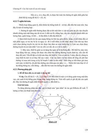 Chương IV: Các bài toán tối ưu trên mạng


                       Nếu cả xs và xt thay đổi, ta được bài toán tìm đường đi ngắn nhất giữa hai
       đỉnh bất kỳ trong đồ thị G = (X, A).
4.2.2. Ý nghĩa bài toán.
        Nhiều hoạt động quản lý, điều khiển hệ thống kinh tế - xã hội, dẫn đến bài toán trên. Sau
đây là một số trường hợp:
       1. Đường đi ngắn nhất thường được đặt ra khi một đơn vị vận tải quân sự cần vận chuyển
nhanh chóng một mặt hàng nào đó từ nơi A đến nơi B, chẳng hạn, cần vận chuyển nhanh nhất các
lương thực, quân trang, vũ khí ... từ địa điểm A đến địa điểm B.
      2. Quá trình truyền tin tức qua mạng thông tin liên lạc gồm nhiều khâu, ở mỗi khâu đều có
một phần nguy cơ tin tức bị lộ và nguy cơ đó ở mỗi khâu có thể khác nhau. Cho nên tuỳ theo
cách chọn đường truyền tin mà tin tức được bảo đảm an toàn nhiều hay ít. Làm sao chọn được
đường truyền tin an toàn nhất ? (tin tức đến nơi đầy đủ và ít bị lộ nhất)
         3. Máy móc, thiết bị quân sự sử dụng lâu ngày sẽ bị hư hỏng dần . Để thiết bị, máy móc
   hoạt động liên tục, chúng cần được sữa chữa bảo dưỡng thường xuyên định kỳ, nếu cần thì
   thay đổi mới. Vấn đề đặt ra là khi nào thay thế thiết bị ? Giả sử một kỳ 5 năm, đầu kỳ chúng ta
   mua thiết bị mới và sẽ thay thế sau t năm . Cần xác định t là bao nhiêu để tổng chi phí bảo
   dưỡng và mua mới trong cả kỳ kế hoạch 5 năm là nhỏ nhất ? Biết rằng ta biết được giá mua
   mới máy và thiết bị, chi phí bảo dưỡng sửa chữa qua các năm .v.v… Nhiều bài toán thực tế về
   hệ thống thông tin, viễn thông ... dẫn đến bài toán tìm đường đi ngắn nhất.
4.2.3. Phương pháp giải.
      1. Để dễ theo dõi, ta xét một ví dụ cụ thể
       Ví dụ. Cho đồ thị G = (X, A ) ở hình 4.10. Mỗi đỉnh là một vị trí đóng quân trong một khu
vực, các cạnh là hệ thống giao thông hoặc mạng thông tin. Trên mỗi cạnh có ghi độ dài của cạnh
đó. Hãy tìm đường đi ngắn nhất từ đỉnh nguồn x1 đến đỉnh x9 .
      Giải bài toán.
     Ta dùng phương pháp sau đây, gọi là thuật toán "gán nhãn" do tác giả Difkstra đề xuất. Ý
tưởng cơ bản của thuật toán như sau:

                                    x2                   7      x8

                               6
                                                4                                 6
                                                                         5
                                        5            x3      x6                  x9
                   x1
                                                         4           4
                           8
                                                    x4                       5
                                            4
                                   x5                                x7
                                                    6
                                                    Hình 4.10



                                                                                              129
 