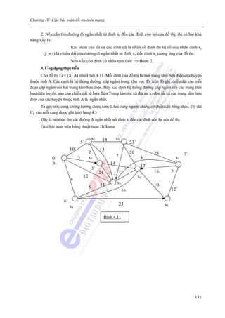 Chương IV: Các bài toán tối ưu trên mạng


      2. Nếu cầu tìm đường đi ngắn nhất từ đỉnh xs đến các đỉnh còn lại của đồ thị, thì có hai khả
năng xẩy ra:
                         Khi nhãn của tất cả các đỉnh đã là nhãn cố định thì trị số của nhãn đỉnh xj
        (j ≠ s) là chiều dài của đường đi ngắn nhất từ đỉnh xs đến đỉnh xj tương ứng của đồ thị.
                          Nếu vẫn còn đỉnh có nhãn tạm thời ⇒ Bước 2.
      3. Ứng dụng thực tiễn
      Cho đồ thị G = (X, A) như Hình 4.11. Mỗi đỉnh của đồ thị là một trung tâm bưu điện của huyện
thuộc tỉnh A. Các cạnh là hệ thống đường cáp ngầm trong khu vực đó, trên đó ghi chiều dài của mỗi
đoạn cáp ngầm nối hai trung tâm bưu điện. Hãy xác định hệ thống đường cáp ngầm nối các trung tâm
bưu điện huyện, sao cho chiều dài từ bưu điện Trung tâm thị xã đặt tại x1 đến tất cả các trung tâm bưu
điện của các huyện thuộc tỉnh A là ngắn nhất.
      Ta quy ước cung không hướng được xem là hai cung ngược chiều, có chiều dài bằng nhau. Độ dài
Cij của mỗi cung được ghi lại ở bảng 4.3
      Đây là bài toán tìm các đường đi ngắn nhất nối đỉnh x1 đến các đỉnh còn lại của đồ thị.
      Giải bài toán trên bằng thuật toán Difkatra.

                                             x2    18          x3
                                   5+                                    23+
                          10                      13
                                         2                               20           25                 7+
                 +
                               3         x7                    7                4                   x4
             0
             x1                                           14
                                             3+
                                                                                17+
                                                  24                                  16        5
                                    12                                         x6
                          6
                                                               x9
                                         5
                                                  11+                                 10
                                                                    16                          12+

                     6+
                          x8
                                                                   23                      x5

                                                       Hình 4.11




                                                                                                              131
 
