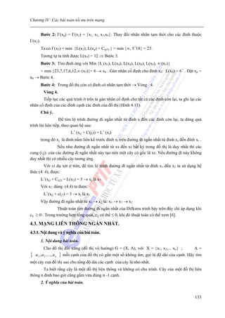 Chương IV: Các bài toán tối ưu trên mạng


         Bước 2: Γ(xp) = Γ(x2) = {x1, x3, x7,x9}. Thay đổi nhãn nhãn tạm thời cho các đỉnh thuộc
Γ(x2).
         Ta có Γ(x3) = min {L(x3), L(xp) + C(p3) } = min {∞, 5+18} = 23.
         Tương tự ta tính được L(x9) = 12 ⇒ Bước 3.
         Bước 3: Tìm đỉnh ứng với Min {L (x3), L(x4), L(x6), L(x8), L(x9), ∞ (x5)}
     = min {23,7,17,6,12,∞ (x5)}= 6 → x8 . Gán nhãn cố định cho đỉnh x8: L(x8) = 6+ . Đặt xp =
x8 → Bước 4.
         Bước 4: Trong đồ thị còn có đỉnh có nhãn tạm thời → Vòng 4.
          Vòng 4.
       Tiếp tục các quá trình ở trên ta gán nhãn cố định cho tất cả các đỉnh còn lại, ta ghi lại các
nhãn cố định của các đỉnh cạnh các đỉnh của đồ thị (Hình 4.11).
         Chú ý.
                   Để tìm lộ trình đường đi ngắn nhất từ đỉnh s đến các đỉnh còn lại, ta dùng quá
trình lùi liên tiếp, theo quan hệ sau:
                               L+ (xj) + C(j,i) = L+ (xi)
         trong đó xj là đỉnh nằm liên kề trước đỉnh xi trên đường đi ngắn nhất từ đỉnh xs đến đỉnh xi .
                Nếu như đường đi ngắn nhất từ xs đến xi bất kỳ trong đồ thị là duy nhất thì các
cung (i,j) của các đường đi ngắn nhất này tạo nên một cây có gốc là xs. Nếu đường đi này không
duy nhất thì có nhiều cây tương ứng.
        Với ví dụ xét ở trên, để tìm lộ trình đường đi ngắn nhất từ đỉnh x1 đến x2 ta sử dụng hệ
thức (4. 4), được:
         L+(xj) + C(j2) = L(x2) = 5 → xj là x7
         Với x7, dùng (4.4) ta được:
          L+(xj) + c(j7) = 3 → xj là x1.
         Vậy đường đi ngắn nhất từ x1 → x2 là: x1 → x7 → x2
                 Thuật toán tìm đường đi ngắn nhất của Difkstra trình bày trên đây chỉ áp dụng khi
cij ≥ 0 . Trong trường hợp tổng quát, cij có thể ≤ 0, khi đó thuật toán có thể xem [6].

4.3. MẠNG LIÊN THÔNG NGẮN NHẤT.
4.3.1. Nội dung và ý nghĩa của bài toán.
         1. Nội dung bài toán.
          Cho đồ thị đối xứng (đồ thị vô hướng) G = (X, A), với X = {x1, x2,... xn} ;              A=
{   a1 , a 2 ,..., a n   } mỗi cạnh của đồ thị có gắn một số không âm, gọi là độ dài của cạnh. Hãy tìm
một cây cuả đồ thị sao cho tổng độ dài các cạnh của cây là nhỏ nhất.
       Ta biết rằng cây là một đồ thị liên thông và không có chu trình. Cây của một đồ thị liên
thông n đỉnh bao giờ cũng gầm vừa đúng n -1 cạnh.
         2. Ý nghĩa của bài toán.


                                                                                                   133
 