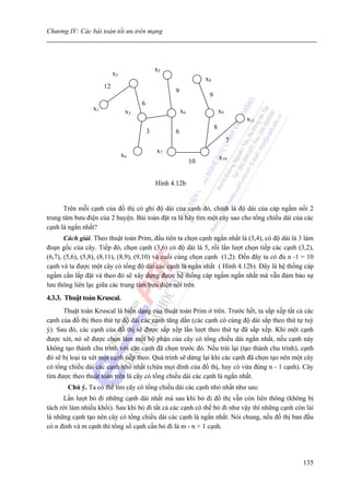 Chương IV: Các bài toán tối ưu trên mạng




                                              x5
                           x2
                                                                  x8
                      12
                                                    9
                                                                   9
                                      6
                 x1              x3                     x6                 x9
                                                                                    x11
                                                                       8
                                          3         6
                                                                                7
                                              x7
                                x4                                         x10
                                                             10


                                              Hình 4.12b


      Trên mỗi cạnh của đồ thị có ghi độ dài của cạnh đó, chính là độ dài của cáp ngầm nối 2
trung tâm bưu điện của 2 huyện. Bài toán đặt ra là hãy tìm một cây sao cho tổng chiều dài của các
cạnh là ngắn nhất?
       Cách giải. Theo thuật toán Prim, đầu tiên ta chọn cạnh ngắn nhất là (3,4), có độ dài là 3 làm
đoạn gốc của cây. Tiếp đó, chọn cạnh (3,6) có độ dài là 5, rồi lần lượt chọn tiếp các cạnh (3,2),
(6,7), (5,6), (5,8), (8,11), (8,9), (9,10) và cuối cùng chọn cạnh (1,2). Đến đây ta có đủ n -1 = 10
cạnh và ta được một cây có tổng độ dài các cạnh là ngắn nhất ( Hình 4.12b). Đây là hệ thống cáp
ngầm cần lắp đặt và theo đó sẽ xây dựng được hệ thống cáp ngầm ngắn nhất mà vẫn đảm bảo sự
lưu thông liên lạc giữa các trung tâm bưu điện nói trên
4.3.3. Thuật toán Kruscal.
      Thuật toán Kruscal là biến dạng của thuật toán Prim ở trên. Trước hết, ta sắp xếp tất cả các
cạnh của đồ thị theo thứ tự độ dài các cạnh tăng dần (các cạnh có cùng độ dài sắp theo thứ tự tuỳ
ý). Sau đó, các cạnh của đồ thị sẽ được sắp xếp lần lượt theo thứ tự đã sắp xếp. Khi một cạnh
được xét, nó sẽ được chọn làm một bộ phận của cây có tổng chiều dài ngắn nhất, nếu cạnh này
không tạo thành chu trình với các cạnh đã chọn trước đó. Nếu trái lại (tạo thành chu trình), cạnh
đó sẽ bị loại ta xét một cạnh tiếp theo. Quá trình sẽ dừng lại khi các cạnh đã chọn tạo nên một cây
có tổng chiều dài các cạnh nhỏ nhất (chứa mọi đỉnh của đồ thị, hay có vừa đúng n - 1 cạnh). Cây
tìm được theo thuật toán trên là cây có tổng chiều dài các cạnh là ngắn nhất.
       Chú ý. Ta có thể tìm cây có tổng chiều dài các cạnh nhỏ nhất như sau:
      Lần lượt bỏ đi những cạnh dài nhất mà sau khi bỏ đi đồ thị vẫn còn liên thông (không bị
tách rời làm nhiều khối). Sau khi bỏ đi tất cả các cạnh có thể bỏ đi như vậy thì những cạnh còn lài
là những cạnh tạo nên cây có tổng chiều dài các cạnh là ngắn nhất. Nói chung, nếu đồ thị ban đầu
có n đỉnh và m cạnh thì tổng số cạnh cần bỏ đi là m - n + 1 cạnh.




                                                                                                135
 