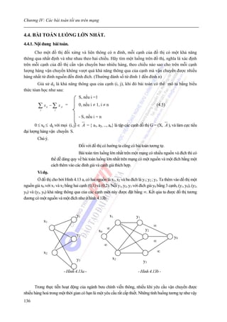 Chương IV: Các bài toán tối ưu trên mạng


4.4. BÀI TOÁN LUỒNG LỚN NHẤT.
4.4.1. Nội dung bài toán.
      Cho một đồ thị đối xứng và liên thông có n đỉnh, mỗi cạnh của đồ thị có một khả năng
thông qua nhất định và như nhau theo hai chiều. Hãy tìm một luồng trên đồ thị, nghĩa là xác định
trên mỗi cạnh của đồ thị cần vận chuyển bao nhiêu hàng, theo chiều nào sao cho trên mỗi cạnh
lượng hàng vận chuyển không vượt quá khá năng thông qua của cạnh mà vận chuyển được nhiều
hàng nhất từ đỉnh nguồn đến đỉnh đích. (Thường đánh số từ đỉnh 1 đến đỉnh n)
        Giả sử dij là khả năng thông qua của cạnh (i, j), khi đó bài toán có thể mô tả bằng biểu
thức tóan học như sau:
                                    S, nếu i =1

         ∑x
          j
               ij   − ∑ x ji =
                      j
                                    0, nếu i ≠ 1, i ≠ n                                (4.5)

                                    - S, nếu i = n
       0 ≤ xij ≤ dij với mọi (i, j) ∈ A = { a1, a2, ..., an} là tập các cạnh đồ thị G = (X, A ), và làm cực tiểu
đại lượng hàng vận chuyển S.
         Chú ý.
                                    Đối với đồ thị có hướng ta cũng có bài toán tương tự.
                                    Bài toán tìm luồng lớn nhất trên một mạng có nhiều nguồn và đích thì có
                    thể dễ dàng quy về bài toán luồng lớn nhất trên mạng có một nguồn và một đích bằng một
                    cách thêm vào các đỉnh giả và cạnh giả thích hợp.
         Ví dụ.
         Ở đồ thị cho bởi Hình 4.13 a, có hai nguồn là x1, x2 và ba đích là y1; y2 ; y3. Ta thêm vào đồ thị một
nguồn giả x0 với x1 và x2 bằng hai cạnh (0,1) và (0,2). Nối y1, y2, y3 với đích giả y0 bằng 3 cạnh, (y1, y0), (y2,
y0) và (y3, y0) khả năng thông qua của các cạnh mới này được đặt bằng ∞. Kết qủa ta được đồ thị tương
đương có một nguồn và một đích như ở hình 4.13b.


                                   y1                      x1             y1
              x1
                                                                                     ∞
                                                       ∞                        y2
                                                  x0
                                   y2
                                                                                                  y0
                                                                                     ∞
                                                       ∞
              x2                                                                         ∞
                                   y3                       x2
                                                                               y3

                           - Hình 4.13a -                                  - Hình 4.13b -


      Trong thực tiễn hoạt động của ngành bưu chính viễn thông, nhiều khi yêu cầu vận chuyển được
nhiều hàng hoá trong một thời gian có hạn là một yêu cầu rất cấp thiết. Những tình huống tương tự như vậy
136
 