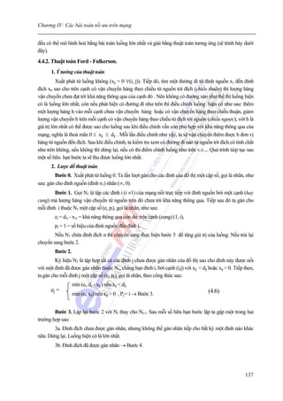 Chương IV: Các bài toán tối ưu trên mạng


đều có thể mô hình hoá bằng bài toán luồng lớn nhất và giải bằng thuật toán tương ứng (sẽ trình bày dưới
đây).
4.4.2. Thuật toán Ford - Fulkerson.
      1. Ý tưởng của thuật toán
          Xuất phát từ luồng không (xij = 0 ∀(i, j)). Tiếp đó, tìm một đường đi từ đỉnh nguồn x1 đến đỉnh
đích xn sao cho trên cạnh có vận chuyển hàng theo chiều từ nguồn tới đích (chiều thuận) thì lượng hàng
vận chuyển chưa đạt tới khả năng thông qua của cạnh đó . Nên không có đường nào như thế thì luồng hiện
có là luồng lớn nhất, còn nếu phát hiện có đường đi như trên thì điều chỉnh luồng hiện có như sau: thêm
một lượng hàng h vào mỗi cạnh chưa vận chuyển hàng hoặc có vận chuyển hàng theo chiều thuận, giảm
lượng vận chuyển h trên mỗi cạnh có vận chuyển hàng theo chiều từ đích tới nguồn (chiều ngược), với h là
giá trị lớn nhất có thể được sao cho luồng sau khi điều chỉnh vẫn còn phù hợp với khả năng thông qua của
mạng, nghĩa là thoả mãn 0 ≤ xij ≤ dij . Mỗi lần điều chỉnh như vậy, ta sẽ vận chuyển thêm được h đơn vị
hàng từ nguồn đến đích. Sau khi điều chỉnh, ta kiểm tra xem có đường đi nào từ nguồn tới đích có tính chất
như trên không, nếu không thì dừng lại, nếu có thì điểm chính luồng như trên v.v.... Quá trình tiép tục sau
một số hữu hạn bước ta sẽ thu được luồng lớn nhất.
      2. Lược đồ thuật toán
        Bước 0. Xuất phát từ luồng 0. Ta lần lượt gán cho các đỉnh của đồ thị một cặp số, gọi là nhãn, như
sau: gán cho đỉnh nguồn (đỉnh x1) nhãn (∞, 0).
        Bước 1. Gọi N1 là tập các đỉnh i (i ≠1) của mạng nối trực tiếp với đỉnh nguồn bởi một cạnh (hay
cung) mà lượng hàng vận chuyển từ nguồn trên đó chưa tới khả năng thông qua. Tiếp sau đó ta gán cho
mỗi đỉnh i thuộc N1 một cặp số (ei, pi), gọi là nhãn, như sau:
        ei = d1i - x1i = khả năng thông qua còn dư trên cạnh (cung) (1, i),
        pi = 1 = số hiệu của đỉnh nguồn đến đỉnh i.
        Nếu N1 chứa đỉnh đích n thì chuyển sang thực hiện bước 5 để tăng giá trị của luồng. Nếu trái lại
chuyển sang bước 2.
        Bước 2.
         Ký hiệu N2 là tập hợp tất cả các đỉnh j chưa được gán nhãn của đồ thị sao cho đỉnh này được nối
với một đỉnh đã được gán nhãn thuộc N1, chẳng hạn đỉnh i, bởi cạnh (i,j) với xij < dij hoặc xij > 0. Tiếp theo,
ta gán cho mỗi đỉnh j một cặp số (ej, pj), gọi là nhãn, theo công thức sau:
                  min (ei, dij - xij ) nếu xij < dij
      ej =                                                                             (4.6)
                  min (ei, xji) nếu xji > 0 , Pj = i → Bước 3.


        Bước 3. Lặp lại bước 2 với Nr thay cho Nr-1. Sau mỗi số hữu hạn bước lặp ta gặp một trong hai
trường hợp sau:
       3a. Đỉnh đích chưa được gán nhãn, nhưng không thể gán nhãn tiếp cho bất kỳ một đỉnh nào khác
nữa. Dừng lại. Luồng hiện có là lớn nhất.
        3b. Đỉnh đích đã được gán nhãn → Bước 4.




                                                                                                          137
 