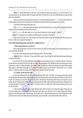 Chương IV: Các bài toán tối ưu trên mạng


        Bước 4. Tăng luồng hiện có như sau: Giả sử đỉnh đích được gán nhãn (en, pn). Số thứ nhất en: chỉ
rõ lượng hàng sẽ vận chuyển thêm từ nguồn đến đích. Số thứ hai pn cho biết đỉnh đã được dùng để gán
nhãn cho đỉnh đích.
         Dựa vào số thứ hai trong nhãn của đỉnh pn, ta tìm được đỉnh trước đó v.v… Cứ thế ta lần ngược trở
lại đỉnh nguồn. Kết quả là xác định được đường đi từ nguồn tới đích làm tăng giá trị của luồng.
        Cách điều chỉnh luồng hàng như sau:
        Đặt x'st = xst + en nếu trên cạnh (s,t) không vận chuyển hàng hoặc có vận chuyển hàng theo chiều từ
nguồn tới đích trên đường đi này (chiều thuận).
      Đặt x'st = xst - en nếu trên cạnh (s,t) có vận chuyển hàng theo chiều ngược → Bước 5.
      Bước 5. Xoá nhãn của mọi đỉnh, trừ đỉnh nguồn, rồi quay trở lại bước 1.
      Thuật toán sẽ kết thúc sau một số hữu hạn bước lặp, nghĩa là sau mỗi số hữu hạn lần áp dụng các
bước từ 1 đến 5 là sẽ gặp trường hợp 3a.
4.4.3. Khả năng thông qua của lát cắt - ý nghĩa của nó.
        1. Khả năng thông qua của lát cắt
      a. Khả năng thông qua của một lát cắt là một trị số, được đo bằng tổng các khả năng thông qua của
các cạnh thuộc lát cắt đó.
      b. Lát cắt có khả năng thông qua nhỏ nhất gọi là lắt - cắt nhỏ nhất.
       c. Định lý (Ford - Fullrson): Trong một đồ thị, giá trị của luồng lớn nhất bằng khả năng thông qua
của lát cắt nhỏ nhất.
       Ta có thể tìm lát cắt nhỏ nhất bằng chính thuật toán gán nhãn của Ford - Fullrson nói trên. Thật vậy,
khi thuật toán gán nhãn kết thúc thì tập các đỉnh của mạng được chia thành hai tập con không giao nhau:
Tập hợp A1 gồm các đỉnh đã được gán nhãn và tập A2 gồm các đỉnh chưa được gán nhãn (đỉnh nguồn
thuộc tập A1, đỉnh đích thuộc tập A2). Ký hiệu C là tập các cạnh của đồ thị nối 1 đỉnh thuộc A1 với 1 đỉnh
thuộc A2. Khi đó, người ta chứng minh được rằng C chính là lát cắt nhỏ nhất.
        2. Ý nghĩa của lát cắt nhỏ nhất
        Lát cắt nhỏ nhất trên đồ thị chính là đoạn đường "then chốt" "yết hầu" trên mạng giao thông, nghĩa
là những đoạn đường mà khả năng thông qua của nó cần phải luôn luôn đảm bảo nếu không sẽ làm cho kế
hoạch vận chuyển của toàn bộ mạng vận tải sẽ bị ảnh hưởng. Muốn tăng khối lượng vận chuyển của cả
luồng vận tải, phải tăng khả năng thông qua của lát cắt nhỏ nhất, nghĩa là phải tăng khả năng thông qua của
các đoạn đường "then chốt", "trọng điểm", "yết hầu". Đây là ý nghĩa thực tiễn trong hoạt động vận tải của
lát cắt nhỏ nhất.
         Nếu ta không chọn đúng các đoạn đường "then chốt" thì dù có mở rộng khả năng thông qua của
các đoạn đường này cũng không làm tăng được khả năng vận chuyển của cả mạng đường giao thông.
Ngoài ra khi đánh phá ngăn chặn đường vận chuyển của ta, địch thường chọn các đoạn đường then chốt,
yết hầu do đó ta phải chủ động tập trung lực lượng nguỵ trang bảo vệ các đoạn đường then chốt này.




138
 
