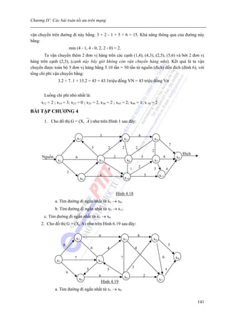 Chương IV: Các bài toán tối ưu trên mạng


vận chuyển trên đường đi này bằng: 3 + 2 - 1 + 5 + 6 = 15. Khả năng thông qua của đường này
bằng:
                             min (4 - 1, 4 - 0, 2, 2 - 0) = 2.
        Ta vận chuyển thêm 2 đơn vị hàng trên các cạnh (1,4), (4,3), (2,5), (5,6) và bớt 2 đơn vị
hàng trên cạnh (2,3), (cạnh này bây giờ không còn vận chuyển hàng nữa). Kết quả là ta vận
chuyển được toàn bộ 5 đơn vị hàng bằng 5.10 tấn = 50 tấn từ nguồn (đích) đến đích (đỉnh 6), với
tổng chi phí vận chuyển bằng:
                3.2 + 7. 1 + 15.2 = 43 = 43.1triệu đồng VN = 43 triệu đồng Vn


       Luồng chi phí nhỏ nhất là:
      x12 = 2 ; x14 = 3; x23 = 0 ; x25 = 2, x36 = 2 ; x43 = 2; x46 = 1; x 56 = 2

BÀI TẬP CHƯƠNG 4
       1. Cho đồ thị G = (X, A ) như trên Hình 1 sau đây:


                                                   3                                        4
                                    x2                                x3                                    x4
                                                                                                                              7
                                               5        2          2                    2
                                                                                                        2
                                                                                                                                       Đích
      Nguồn                      6                          2                                   5                     8           x8
                x1                                 x5                      x6                               x7
                                                                                            2
                                                        5                       1                       3                 4
                         3
                                                   6                                                5            x11
                                      x9                              x10


                                                                Hình 4.18
              a. Tìm đường đi ngắn nhất từ x1 → x8.
              b. Tìm đường đi ngắn nhất từ x2 → x11
       c. Tìm đường đi ngắn nhất từ x5 → x8
      2. Cho đồ thị G = (X, A) như trên Hình 6.19 sau đây:

                                                   6                                        8
                                 x2                                   x3                                x4
                     8                                                                                                        5
                                               6        4                               4

                                7                                 7                                                   6           x8
               x1                                  x5
                                                                                    3
                                           5            5                                                                 4
                         9
                                                   6                  x6                        2
                                     x9                                                                          x7
                                                    Hình 4.19
              a. Tìm đường đi ngắn nhất từ x1 → x8

                                                                                                                                              141
 