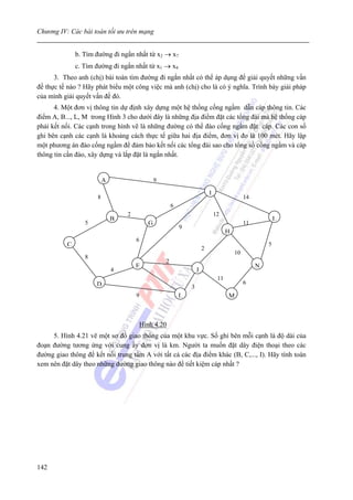 Chương IV: Các bài toán tối ưu trên mạng


              b. Tìm đường đi ngắn nhất từ x2 → x7
              c. Tìm đường đi ngắn nhất từ x1 → x4
      3. Theo anh (chị) bài toán tìm đường đi ngắn nhất có thể áp dụng để giải quyết những vấn
đề thực tế nào ? Hãy phát biểu một công việc mà anh (chị) cho là có ý nghĩa. Trình bày giải pháp
của mình giải quyết vấn đề đó.
      4. Một đơn vị thông tin dự định xây dựng một hệ thống cống ngầm dẫn cáp thông tin. Các
điểm A, B..., L, M trong Hình 3 cho dưới đây là những địa điểm đặt các tổng đài mà hệ thống cáp
phải kết nối. Các cạnh trong hình vẽ là những đường có thể đào cống ngầm đặt cáp. Các con số
ghi bên cạnh các cạnh là khoảng cách thực tế giữa hai địa điểm, đơn vị đo là 100 mét. Hãy lập
một phương án đào cống ngầm để đảm bảo kết nối các tổng đài sao cho tổng số cống ngầm và cáp
thông tin cần đào, xây dựng và lắp đặt là ngắn nhất.


                         A                   9

                                                                         I
                     8                                                                      14
                                                     6
                                 2                                           12
                             B                                                                           L
                 5                       G                                                  11
                                                         9
                                                                                   H
                                     6
          C                                                                                          5
                                                                     2
                                                                                       10
                 8
                                                 2
                                     E                                                           N
                             4                                   J
                                                                              11
                     D                                                                      6
                                                             3
                                     9                   L                         M



                                     Hình 4.20
     5. Hình 4.21 vẽ một sơ đồ giao thông của một khu vực. Số ghi bên mỗi cạnh là độ dài của
đoạn đường tương ứng với cung ấy đơn vị là km. Người ta muốn đặt dây điện thoại theo các
đường giao thông để kết nối trung tâm A với tất cả các địa điểm khác (B, C,..., I). Hãy tính toán
xem nên đặt dây theo những đường giao thông nào để tiết kiệm cáp nhất ?




142
 
