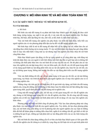 Chương V: Mô hình kinh tế và mô hình toán kinh tế


CHƯƠNG V: MÔ HÌNH KINH TẾ VÀ MÔ HÌNH TOÁN KINH TẾ

5.1 CÁC KIẾN THỨC MỞ ĐẦU VỀ MÔ HÌNH KINH TẾ.
5.1.1 Các khái niệm.
      a. Mô hình:
       Mô hình của một đối tượng là sự phản ánh hiện thực khách quan đối tượng đó theo cách
hình dung, tưởng tượng, suy nghĩ ở các góc độ, ở các mức độ của người nghiên cứu. Nó được
trình bày, thể hiện, diễn đạt bằng lời văn, chữ viết, sơ đồ, hình vẽ, biểu thức toán học...
     Việc mô hình đối tượng cần nghiên cứu phụ thuộc vào trình độ nhận thức, hiểu biết của
người nghiên cứu và vào phương pháp diễn đạt của họ đối với đối tượng nghiên cứu.
      Mô hình thực chất là mô tả đối tượng để nhận biết và tác động vào nó, nhằm làm cho nó
vận động theo chiều hướng mà ta mong muốn. Vì vậy mô hình được xây dựng bao giờ cũng nhằm
một số mục tiêu nhất định. Cùng một sự vật nhưng mục tiêu nghiên cứu khác nhau thì mô hình
cũng khác nhau.
       Hiện thực khách quan vận động và tồn tại xung quanh ta vô cùng phức tạp, sinh động mà
trình độ nhận thức của con người ở mỗi thời điểm, mỗi thời đại đều có giới hạn nên ta không thể
và không cần thiết phải thâu tóm vào mô hình tất cả mọi chi tiết của nó. Do đó phải căn cứ vào
mục tiêu nghiên cứu mà tập trung chú ý vào các khía cạnh, các vấn đề, các chi tiết quan trọng nhất
có tác dụng quyết định sự vận động phát triển của sự vật cần nghiên cứu, lược bỏ các chi tiết, các
sự vật không quan trọng, không ảnh hưởng lớn đến sự vận động phát triển của đối tượng nghiên
cứu.
      Việc xác định những chi tiết, sự vật nào quan trọng và bỏ qua các chi tiết, sự vật nào không
quan trọng, tuỳ thuộc vào trình độ nhận thức của người nghiên cứu về mục tiêu nghiên cứu và về
đối tượng nghiên cứu.
      Những công việc trên gọi là Mô hình hoá, đó là quá trình xây dựng, mô hình cho đối tượng
nghiên cứu, trong đó những chi tiết không cơ bản được lược bỏ nhằm làm nổi bật những đặc trưng
quan trọng nhất, quyết định nhất đối với đối tượng mà ta nghiên cứu.
      Cùng một đối tượng nghiên cứu, chi tiết này có thể quan trọng đối với vấn đề nghiên cứu
này nhưng có thể không quan trọng đối với vấn đề nghiên cứu khác. Do đó cùng một đối tượng
nghiên cứu có thể xây dựng nhiều mô hình phản ánh nó để sử dụng với các mục tiêu nghiên cứu
khác nhau.
      Phương pháp thể hiện mô hình cũng rất phong phú. Việc lựa chọn phương pháp nào cũng
phụ thuộc vào mục đích và trình độ của người nghiên cứu. Tuy nhiên, dù lựa chọn phương pháp
nào, các mô hình cũng phải đóng vai trò là phương tiện cho người nghiên cứu suy luận từ những
điều đã biết để khám pháp ra những điều chưa biết, nghĩa là từ những tiền đề, giả thiết có thể rút
ra những hệ quả lô gíc, những qui luật phản ánh sự vận động phát triển của sự vật, hiện tượng cần
nghiên cứu.
      Khi mô hình đủ chứa đựng những yếu tố cơ bản của hiện thực khách quan có liên quan đến
vấn đề cần nghiên cứu thì chúng ta có nhiều hy vọng rằng các kết luận rút ra từ quá trình phân tích


                                                                                               145
 