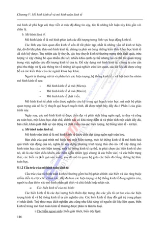 Chương V: Mô hình kinh tế và mô hình toán kinh tế


mô hình sẽ phù hợp với thực tiễn ở mức độ đáng tin cậy, tức là những kết luận này khá gần với
chân lý.
      b. Mô hình kinh tế.
        Mô hình kinh tế là mô hình phản ánh các đối tượng trong lĩnh vực hoạt động kinh tế.
       Các lĩnh vực liên quan đến kinh tế vốn dĩ rất phức tạp, nhất là những vấn đề kinh té hiện
đại, dó đó khi phác thảo mô hình kinh tế, chúng ta phải sử dụng những kiến thức khoa học kinh tế
đã tích luỹ được. Tuy nhiên các lý thuyết, các học thuyết kinh tế thường mang tính khái quát, trừu
tượng vì vậy chúng bỏ qua nhiều chi tiết, nhiều khía cạnh cụ thể nhưng lại có thể rất quan trọng
trong việc nghiên cứu đối tượng kinh tế của ta. Để xây dựng mô hình kinh tế, chúng ta còn cần
phải thu thập, sử lý các thông tin về những kết quả nghiên cứu liên quan, các dữ liệu đã được công
bố và các kiến thức của các ngành khoa học khác.
     Người ta thường mô tả và phân tích các hiện tượng, hệ thống kinh tế – xã hội dưới ba nhóm
mô hình kinh tế sau:
                     -      Mô hình kinh tế vi mô (Micro).
                     -      Mô hình kinh tế vĩ mô (Macro).
                     -      Mô hình kinh tế phát triển.
       Mô hình kinh tế phát triển được nghiên cứu kỹ trong qui hoạch toán học, mà một bộ phận
quan trọng của nó là lý thuyết qui hoạch tuyến tính, đã được trình bày đầy đủ ở Phần I của giáo
trình này.
      Ngày nay, các mô hình kinh tế được diễn đạt và phân tích bằng ngôn ngữ, tư duy và công
cụ toán học, một khoa học chặt chẽ, chính xác có khả năng diễn tả và phân tích một cách đầy đủ,
bản chất, khái quát nhất sự vận động và phát triển của các hiện tượng, hệ thống kinh tế - xã hội.
      c. Mô hình toán kinh tế.
        Mô hình toán kinh tế là mô hình kinh tế được diễn đạt bằng ngôn ngữ toán học.
       Bản chất của quá trình mô hình hoá một hiện tượng, một hệ thống kinh tế là mô hình hoá
quá trình vận động của nó, nghĩa là xây dựng phương trình trạng thái cho nó. Để xây dựng mô
hình toán học của một hiện tượng, một hệ thống kinh tế cụ thể, ta phải chọn các biến kinh tế cho
nó, đó là các biến điều khiển, các biến ngẫu nhiên (gọi chung là các biến vào) và các biến trạng
thái, các biến ra (kết quả sản xuất), sau đó mô tả quan hệ giữa các biến đó bằng những hệ thức
toán học.
5.1.2 Cấu trúc của mô hình toán kinh tế.
     Cấu trúc của mô hình toán kinh tế thường gồm hai bộ phận chính: các biến và các ràng buộc
nhằm diễn tả chặt chẽ, chính xác, đầy đủ hơn các hiện tượng và hệ thống kinh tế đang nghiên cứu,
người ta đưa thêm vào mô hình phần giả thiết và chú thích hoặc nhận xét.
            a.    Các biến kinh tế của mô hình:
      Các biến kinh tế là các đại lượng biến thiên đặc trưng cho các yếu tố cơ bản của các hiện
tượng kinh tế và hệ thống kinh tế ta cần nghiên cứu. Các biến kinh tế thay đổi giá trị trong phạm
vi nhất định. Tuỳ theo mục đích nghiên cứu cũng như khả năng về nguồn dữ liệu liên quan, biến
kinh tế trong mô hình toán kinh tế thường được phân ra làm ba loại.
                 i. Các biến ngoại sinh (Biến giải thích, biến độc lập):
146
 