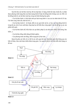 Chương V: Mô hình kinh tế và mô hình toán kinh tế


      Sau khi đưa các hệ thức toán học đã xác lập được về dạng chính tắc hoặc chuẩn tắc, ta nhận
được phương trình trạng thái của hiện tượng kinh tế hoặc hệ thống kinh tế đang xem xét. Đối với
hệ thống kinh tế, các hệ thức toán học trong mô hình thường bao gồm:
     - Các hệ thức hành vi, biểu hiện tính qui luật trong hành vi của các tác nhân kinh tế (Ví dụ:
Các hàm cung, hàm cầu, hàm lợi ích...).
      - Các hệ thức kinh tế – kỹ thuật, diễn tả các quá trình vật lý, cơ học của hoạt động kinh tế,
trong đó các yếu tố sản xuất được tổng hợp lại chế biến theo công nghệ f nào đó để tạo ra các sản
phẩm (kết quả).
      - Các hệ thức định chế, biểu hiện các qui định, pháp lý của nhà nước (thuế, tiền lương, bảo
hiểm...).
      - Các hệ thức đồng nhất (dùng để định nghĩa).
      - Các phương trình cân bằng, diễn tả nguyên lý bảo toàn ...
      Quan hệ giữa các biến số có thể là các mối quan hệ trực tiếp hoặc gián tiếp thông qua các
biến số khác, theo một hoặc nhiều khâu trung gian. Các quan hệ đó có thể biểu diễn dưới dạng sơ
đồ sau:


                   Thuế

                                                              Tiêu dùng


                  Thu nhập
Hình 5.1


                                              Vốn


                     Đầu tư                                            Sản lượng


                                            Lao động


Hình 5.2


      Giá yếu tố sản xuất


                                      Chi phí SX           Mức cung             Lợi nhuận


      Trình độ công nghệ

Hình 5.3



148
 