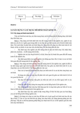 Chương V: Mô hình kinh tế và mô hình toán kinh tế




            Đầu tư                     Thu nhập                     Tiết kiệm




Hình5.4


5.2 XÂY DỰNG VÀ SỬ DỤNG MÔ HÌNH TOÁN KINH TẾ.
5.2.1 Xây dựng mô hình toán kinh tế.
      Việc mô hình hoá toán học các hiện tượng hoặc một hệ thống kinh tế thường được tiến hành
theo bốn bước sau.
       Bước 1: Xây dựng mô hình định tính cho đối tượng kinh tế cần nghiên cứu, nghĩa là xác
định các yếu tố có ý nghĩa quan trọng nhất và xác lập các qui luật mà các yếu tố kinh tế phải tuân
theo. Nói cách khác là phát biểu mô hình bằng lời, bằng biểu đồ cùng các điều kiện kinh tế, kỹ
thuật, xã hội, tự nhiên và các mục tiêu cần đạt được. Để làm được điều đó cần:
      -     Xác định mục tiêu nghiên cứu đối tượng kinh tế cần mô hình (mục tiêu nhận thức,
phân tích, dự đoán... về đối tượng kinh tế đó).
      -     Nghiên cứu các học thuyết kinh tế, xã hội, khoa học kỹ thuật liên quan đến đối tượng
kinh tế cần nghiên cứu.
      -     Xác định quan điểm của người nghiên cứu thông qua thực tiễn, lý luận và các mô hình
liên quan đến đối tượng kinh tế cần nghiên cứu.
      Bước 2: Xây dựng mô hình toán học cho đối tượng kinh tế cần nghiên cứu, nghĩa là diễn tả
lại dưới dạng ngôn ngữ toán học cho mô hình định tính, bao gồm xác định biến kinh tế và các
ràng buộc của các biến kinh tế. Nội dung gồm các việc sau:
     -     Dựa vào lý luận để quyết định lựa chọn các biến kinh tế và các hệ thức ràng buộc của
mô hình.
      -    Sử dụng các công cụ toán học để phân tích mối quan hệ giữa các biến kinh tế, kể cả
các quan hệ tiềm ẩn.
      -    Xác lập mối liên hệ trực tiếp giữa các biến nội sinh với các biến ngoại sinh và các
tham số.
      -    Chọn các biến số đặc trưng cho trạng thái của hệ thống kinh tế cần nghiên cứu.
      -    Xây dựng các hệ thức toán học thiết lập quan hệ và ràng buộc giữa các biến số và các
tham số điều khiển đối tượng kinh tế cần nghiên cứu.
      -     Xác định hàm mục tiêu, nghĩa là đặc trưng bằng số biểu thị hiệu quả của hoạt động
của các hệ thống kinh tế đang nghiên cứu.
      Bước 3; Sử dụng các công cụ toán học để khảo sát và giải quyết mô hình toán học đã xác
lập ở bước 2. Căn cứ vào mô hình đã xây dựng, lựa chọn hoặc xây dựng phương pháp giải cho
phù hợp. Tiếp đó cụ thể hoá phương pháp bằng các thuật toán tối ưu và thể nghiệm giải bài toán
trên máy tính điện tử.
                                                                                              149
 