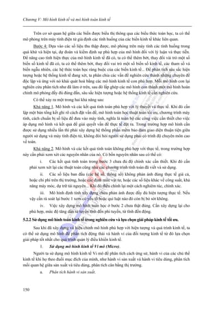 Chương V: Mô hình kinh tế và mô hình toán kinh tế


     Trên cơ sở quan hệ giữa các biến được biểu thị thông qua các biểu thức toán học, ta có thể
mô phỏng trên máy tính điện tử giả định các tình huống của các biến kinh tế khác liên quan.
      Bước 4: Dựa vào các số liệu thu thập được, mô phỏng trên máy tính các tình huống trong
quá khứ và hiện tại, dự đoán và kiểm định sự phù hợp của mô hình đối với lý luận và thực tiễn.
Để nâng cao tính hiện thực của mô hình kinh tế đã có, ta có thể thêm bớt, thay đổi vài trò một số
biến số kinh tế đã có, ta có thể thêm bớt, thay đổi vai trò một số biến số kinh tế, các tham số và
biến ngẫu nhiên, các hệ thức toán học ràng buộc của các biến kinh tế... Để phân tích sâu sắc hiện
tượng hoặc hệ thống kinh tế đang xét, ta phân chia các vấn đề nghiên cứu thành những chuyên đề
độc lập và ứng với nó khái quát hoá bằng các mô hình kinh tế con phù hợp. Mỗi mô hình con lại
nghiên cứu phân tích như đã làm ở trên, sau đó lắp ghép các mô hình con thành một mô hình hoàn
chỉnh mô phỏng đầy đủ đúng đắn, sâu sắc hiện tượng hoặc hệ thống kinh tế cần nghiên cứu.
        Có thể xảy ra một trong hai khả năng sau:
       Khả năng 1. Mô hình và các kết quả tính toán phù hợp với lý thuyết và thực tế. Khi đó cần
lập một bản tổng kết ghi rõ cách đặt vấn đề, mô hình toán học thuật toán tối ưu, chương trình máy
tính, cách chuẩn bị số liệu để đưa vào máy tính, nghĩa là toàn bộ các công việc cần thiết cho việc
áp dụng mô hình và kết quả để giải quyết vấn đề thực tế đặt ra. Trong trường hợp mô hình cần
được sử dụng nhiều lần thì phải xây dựng hệ thống phần mềm bảo đảm giao diện thuận tiện giữa
người sử dụng và máy tính điện tử, không đòi hỏi người sử dụng phải có trình độ chuyên môn cao
về toán.
      Khả năng 2. Mô hình và các kết quả tính toán không phù hợp với thực tế, trong trường hợp
này cần phải xem xét các nguyên nhân của nó. Có bốn nguyên nhân sau có thể có:
            i.   Các kết quả tính toán trong bước 3 chưa đủ độ chính xác cần thiết. Khi đó cần
      phải xem xét lại các thuật toán cũng như các chương trình tính toán đã viết và sử dụng.
            ii. Các số liệu ban đầu (các hệ số, thông số) không phản ánh đúng thực tế giá cả,
      hoặc chi phí trên thị trường, hoặc các định mức vật tư, hoặc các số liệu khác về công suất, khả
      năng máy móc, dự trữ tài nguyên... Khi đó điều chỉnh lại một cách nghiêm túc, chính xác.
            iii. Mô hình định tính xây dựng chưa phản ánh được đầy đủ hiện tượng thực tế. Nếu
      vậy cần rà soát lại bước 1 xem có yếu tố hoặc qui luật nào đó còn bị bỏ sót không.
           iv. Việc xây dựng mô hình toán học ở bước 2 chưa thật đúng. Cần xây dựng lại cho
      phù hợp, mức độ tăng dần từ tuyến tính đến phi tuyến, từ tĩnh đến động.
5.2.2 Sử dụng mô hình toán kinh tế trong nghiên cứu và lựa chọn giải pháp kinh tế tối ưu.
      Sau khi đã xây dựng và hiệu chỉnh mô hình phù hợp với hiện tượng và quá trình kinh tế, ta
có thể sử dụng mô hình để phân tích động thái và hành vi của đối tượng kinh tế từ đó lựa chọn
giải pháp tốt nhất cho quá trình quản lý điều khiển kinh tế.
            1.   Sử dụng mô hình kinh tế Vi mô (Micro).
      Người ta sử dụng mô hình kinh tế Vi mô để phân tích cách ứng sử, hành vi của các chủ thể
kinh tế khi họ theo đuổi mục đích của mình, như hành vi sản xuất và hành vi tiêu dùng, phân tích
mối quan hệ giữa sản xuất và tiêu dùng, phân tích cân bằng thị trường.
            a.   Phân tích hành vi sản xuất.



150
 