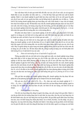 Chương V: Mô hình kinh tế và mô hình toán kinh tế


      Sản xuất được hiểu là một quá trình biến đổi đầu vào (các yếu tố sản xuất, các tài nguyên)
thành đầu ra (các sản phẩm vật chất, dịch vụ…). Chủ thể thực hiện quá trính sản xuất là doanh
nghiệp. Hành vi của doanh nghiệp là quyết định lựa chọn cách thức sử lý các mối quan hệ giữa
các yếu tố sản xuất với các nguồn lực khác của hệ thống kinh tế, giữa đầu vào với đầu ra... Trong
kinh tế thị trường doanh nghiệp tham gia hoạt động sản xuất, kinh doanh vì mục tiêu lợi nhuận,
hơn nữa là lợi nhuận cực đại. Để đạt được mục tiêu đó, doanh nghiệp phải lựa chọn các loại yếu tố
sản xuất, mức độ sử dụng, sản lượng cung ứng cho thị trường, giá bán sản phẩm, căn cứ vào thực
lực của doanh nghiệp (trình độ công nghệ, trình độ quản lý, khả năng nguồn vốn tự có…) và các
điều kiện liên quan đến thị trường đầu vào và thị trường đầu ra.
      Để phân tích được hành vi của doanh nghiệp, từ đó đề ra được giải pháp kinh tế tốt nhất,
người tư sử dụng các mô hình mô tả công nghệ sản xuất (Mô hình hàm sản xuất, mô hình tối ưu
kỹ thuật sản xuất, mô hình về qui mô và hiệu quả sản xuất).
      Khi sử dụng các mô hình mô tả công nghệ sản xuất của doanh nghiệp để phân tích hoạt
động của doanh nghiệp, ta mới chỉ đạt được tối ưu về mặt kỹ thuật, chưa đạt tối ưu với các điều
kiện bên ngoài, đó là thị trường đầu vào mà điều kiện quan trọng nhất là giá của các yếu tố sản
xuất. Đây là nguồn thông tin quan trọng mà doanh nghiệp không thể bỏ qua khi lựa chọn mức độ
sử dụng các yếu tố đầu vào. Để làm được điều đó, chúng ta phải sử dụng các mô hình phân tích
tình huống tối ưu về mặt kinh tế của sản xuất.
          b.   Phân tích tình huống tối ưu về mặt kinh tế của sản xuất.
       Thông qua phân tích các mô hình mô tả công nghệ sản xuất, các doanh nghiệp trong chừng
mực nhất định có thể sử dụng linh hoạt các yếu tố đầu vào, điều này tạo khả năng cho doanh
nghiệp có thể lựa chọn nhiều phương pháp sử dụng các yếu tố sản xuất theo mục đích của họ.
Doanh nghiệp sẽ gặp hai tình huống: Một là, với mức sản lượng dự kiến sản xuất, doanh nghiệp
phải tiêu tốn một khoản chi phí để thực hiện mức sản lượng qui định đó. Mọi doanh nghiệp đều
mong muốn lựa chọn các phương pháp sử dụng các yếu tố đầu vào sao cho mức chi phí thấp nhất.
Hai là, với số vốn đầu tư cho trước, doanh nghiệp phải lựa chọn phương pháp sử dụng yếu tố đầu
vào sao cho đạt mức sản lượng cao nhất. Các tình huống trên gọi là các phương án tối ưu về mặt
kinh tế.
     Nếu giá bán sản phẩm của doanh nghiệp không đổi, doanh nghiệp tiêu thụ được hết sản
phẩm thì cả hai phương án trên đều đem lại lợi nhuận tối đa cho doanh nghiệp.
      Nếu giá các yếu tố sản xuất là W1, W2,..., Wn, hàm sản xuất của doanh nghiệp là Y =
F(X1,...,Xn, a,b,c...). Khi đó để phân tích hai khía cạnh trên của hoạt động doanh nghiệp, người ta
sử dụng các mô hình cực tiểu hoá hàm chi phí, mô hình tối đa sản lượng, mô hình tối đa lợi
nhuận.
          c.   Phân tích hành vi tiêu dùng.
      Chủ thể của hoạt động tiêu dùng là người tiêu dùng, mà cuối cùng là hộ gia đình. Hành vi
của hộ gia đình trên thị trường hàng hoá là cách thức họ mua sắm, tiêu thụ các loại hàng hoá, từ
đó hình thành mức cầu các loại hàng hoá của hộ gia đình. Hộ gia đình quyết định chọn loại hàng
hoá nào, mua với khối lượng bao nhiêu phụ thuộc vào sở thích, thị hiếu, vào thu nhập, vào giá cả
hàng hoá, vào mục đích tiêu dùng. Để phân tích hành vi tiêu dùng của hộ gia đình, từ đó tính được
các lời giải tốt nhất cho cách tiêu dùng để đạt được lợi ích lớn nhất, người ta sử dụng các mô hình


                                                                                               151
 