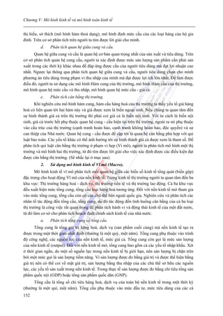 Chương V: Mô hình kinh tế và mô hình toán kinh tế


thị hiếu, sở thích (mô hình hàm thoả dụng), mô hình định mức cầu của các loại hàng của hộ gia
đình. Trên cơ sở phân tích trên người ta tìm được lời giải cho mình.
          d.   Phân tích quan hệ giữa cung và cầu.
      Quan hệ giữa cung và cầu là quan hệ cơ bản quan trọng nhất của sản xuất và tiêu dùng. Trên
cơ sở phân tích quan hệ cung cầu, người ta xác định được mức sản lượng sản phẩm cần phải sản
xuất trong các thời kỳ khác nhau để đáp ứng được cầu của người tiêu dùng mà đạt lợi nhuận cao
nhất. Ngược lại thông qua phân tích quan hệ giữa cung và cầu, người tiêu dùng chọn cho mình
phương án tiêu dùng trong phạm vi thu nhập của mình mà đạt được lợi ích lớn nhất. Để làm được
điều đó, người ta sử dụng các mô hình Hàm cung của thị trường, mô hình Hàm cầu của thị trường,
mô hình quan hệ mức cầu và thu nhập, mô hình quan hệ mức cầu - giá cả.
          e.   Phân tích cân bằng thị trường.
       Khi nghiên cứu mô hình hàm cung, hàm cầu hàng hoá của thị trường ta thấy yếu tố giá hàng
hoá có liên quan tới hai hàm này và giá được xem là biến ngoại sinh. Nếu chúng ta quan tâm đến
sự hình thành giá cả trên thị trường thì phải coi giá cả là biến nội sinh. Với tư cách là biến nội
sinh, giá cả trước hết phụ thuộc quan hệ cung - cầu hiện tại trên thị trường, ngoài ra nó phụ thuộc
vào cấu trúc của thị trường (cạnh tranh hoàn hảo, cạnh tranh không hoàn hảo, độc quyền) và sự
can thiệp của Nhà nước. Quan hệ cung - cầu được đề cập tới là quan hệ cân bằng phù hợp với qui
luật bảo toàn. Các yếu tố khác có thể ảnh hưởng tới sự hình thành giá cả được xem là tham số. Để
phân tích qui luật cân bằng thị trường ở phạm vi hẹp (Vi mô), người ta phân tích mô hình một thị
trường và mô hình hai thị trường, từ đó tìm được lời giải cho việc xác định được các điều kiện đạt
được cân bằng thị trường. (Sẽ nhắc lại ở mục sau).
          2.   Sử dụng mô hình kinh tế Vĩ mô (Macro).
       Mô hình kinh tế vĩ mô phân tích mối quan hệ giữa các biến số kinh tế tổng quát (biến gộp)
đặc trưng cho hoạt động Vĩ mô của nền kinh tế. Trong kinh tế thị trường người ta quan tâm đến ba
khu vực: Thị trường hàng hoá - dịch vụ, thị trường tiền tệ và thị trường lao động. Cả ba khu vực
đều xuất hiện mức tổng cung, tổng cầu loại hàng hoá tương ứng. Đối với nền kinh tế mở tham gia
vào mức tổng cung, tổng cầu còn có các chủ thể bên ngoài quốc gia. Nghiên cứu và phân tích các
nhân tố tác động đến tổng cầu, tổng cung, do đó tác động đến tình huống cân bằng của cả ba loại
thị trường là công việc rất quan trọng để phân tích hành vi và động thái kinh tế của một đất nước,
từ đó làm cơ sở cho phân tích hoạch định chính sách kinh tế của nhà nước.
          a.   Phân tích tổng cung và tổng cầu.
       Tổng cung là tổng giá trị hàng hoá, dịch vụ (sản phẩm cuối cùng) mà nền kinh tế tạo ra
được trong một thời gian nhất định (thường là một quý, một năm). Tổng cung phụ thuộc vào trình
độ công nghệ, các nguồn lực của nền kinh tế, mức giá cả. Tổng cung còn gọi là mức sản lượng
của nền kinh tế (output). Đối với nền kinh tế mở, tổng cung bao gồm cả các yếu tố nhập khẩu. Xét
ở thời gian ngắn, do một số nguồn lực trong nền kinh tế bị giới hạn, nên sản lượng bị chặn trên
bởi một mức gọi là sản lượng tiềm năng. Vì sản lượng được đo bằng giá trị và được thể hiện bằng
giá trị nên có thể coi về mặt giá trị, sản lượng bằng thu nhập của các chủ thể sở hữu các nguồn
lực, các yếu tố sản xuất trong nền kinh tế. Trong thực tế sản lượng được đo bằng chỉ tiêu tổng sản
phẩm quốc nội (GDP) hoặc tổng sản phẩm quốc dân (GNP).
      Tổng cầu là tổng số chi tiêu hàng hoá, dịch vụ của toàn bộ nền kinh tế trong một thời kỳ
(thường là một quí, một năm). Tổng cầu phụ thuộc vào mức đầu tư, mức tiêu dùng của các cá
152
 