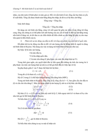 Chương V: Mô hình kinh tế và mô hình toán kinh tế


nhân, của nhà nước (Chính phủ) và mức giá cả. Đối với nền kinh tế mở, tổng cầu bao hàm cả yếu
tố xuất khẩu. Tổng cầu được thanh toán bằng đúng thu nhập, do đó ta có hệ thức cân bằng:
                                          Tổng cung = Tổng cầu,
      hoặc dưới dạng:
                                         Tổng cầu = Tổng thu nhập.
      Sử dụng các mô hình cân bằng, cùng với mối quan hệ giữa các nhân tố tác động tới tổng
cung, tổng cầu chúng ta có thể phân tích ảnh hưởng của các yếu tố kinh tế đến sự cân bằng trong
nền kinh tế đang xét, từ đó đưa ra các điều khiển để điều chỉnh sự cân bằng đó phụ vụ cho mục
tiêu quản lý điều khiển của ta.
          b.    Phân tích sự tác động của đầu tư đối với tổng sản phẩm của nền kinh tế quốc dân.
     Để phân tích tự tác động của đầu tư đối với sản lượng của hệ thống kinh tế, người ta dùng
mô hình nhân tử Keynes. Nội dung của việc sử dụng mô hình nhân tử Keynes như sau:
      Ký hiệu: Q là mức sản lượng,
                      I là mức đầu tư,
                      Y là thu nhập quốc dân,
                      C là mức tiêu dùng (C phụ thuộc vào mức thu nhập hiện tại Y).
      Trong thời gian ngắn, các quyết định đầu tư liên quan đến những dự tính cho tương lai ít
phụ thuộc vào mức sản lượng hiện tại nên ta có thể giả thiết đầu tư I độc lập với Q.
      Sự phụ thuộc giữa C vào Y được thể hiện bởi hệ thức:
                          C = b + cY,                                    (5.1)
      Trong đó c,b là tham số, c∈(0,1).
      Hệ số C trong (5.1) thể hiện khuynh hướng tiêu dùng biên (MPC).
       Trong mô hình nhân tử Keynes, tổng cung là Q, tổng cầu là I + C, bao gồm cầu cho đầu tư
(I) và cầu cho tiêu dùng C. Mức thu nhập chính là sản lượng Q, nên ta có hệ thức cân bằng:
                           ⎧Q= I +C                                      (5.2)
                           ⎨
                           ⎩C = b + cQ                                   (5.3)
      Hệ thức (5.1) → (5.3) với các biến nội sinh là Q, C; biến ngoại sinh là I và tham số b,c cho
như trên gọi là Mô hình nhân tử Keynes.
      Từ biểu thức (5.1), (5.2), (5.3) suy ra:
                                 1       1
                           Q=        I+      b                          (5.4)
                                1− c    1− c
      Từ (5.4) tính theo số gia được:
                                   1
                            ΔQ=        ΔI                               (5.5)
                                  1− c
                   1
      Hệ số k =        , gọi là nhân tử Keynes.
                  1− c
      Từ biểu thức trên chúng ta suy ra một số nhận xét:


                                                                                              153
 