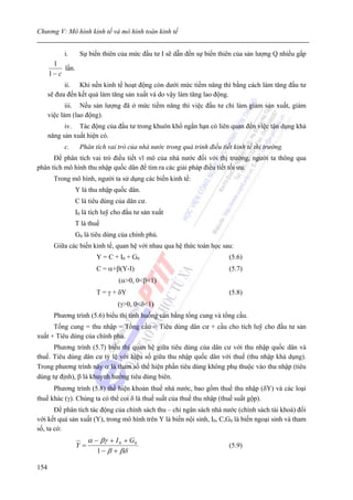 Chương V: Mô hình kinh tế và mô hình toán kinh tế


           i.      Sự biến thiên của mức đầu tư I sẽ dẫn đến sự biến thiên của sản lượng Q nhiều gấp
       1
           lần.
      1− c
            ii. Khi nền kinh tế hoạt động còn dưới mức tiềm năng thì bằng cách làm tăng đầu tư
      sẽ đưa đến kết quả làm tăng sản xuất và do vậy làm tăng lao động.
             iii. Nếu sản lượng đã ở mức tiềm năng thì việc đầu tư chỉ làm giảm sản xuất, giảm
      việc làm (lao động).
            iv. Tác động của đầu tư trong khuôn khổ ngắn hạn có liên quan đến việc tận dụng khả
      năng sản xuất hiện có.
           c.      Phân tích vai trò của nhà nước trong quá trình điều tiết kinh tế thị trường.
      Để phân tích vai trò điều tiết vĩ mô của nhà nước đối với thị trường, người ta thông qua
phân tích mô hình thu nhập quốc dân để tìm ra các giải pháp điều tiết tối ưu.
        Trong mô hình, người ta sử dụng các biến kinh tế:
                  Y là thu nhập quốc dân.
                  C là tiêu dùng của dân cư.
                  I0 là tích luỹ cho đầu tư sản xuất
                  T là thuế
                  G0 là tiêu dùng của chính phủ.
        Giữa các biến kinh tế, quan hệ với nhau qua hệ thức toán học sau:
                          Y = C + I0 + G0                                 (5.6)
                          C = α+β(Y-I)                                    (5.7)
                                  (α>0, 0<β<1)
                          T = γ + δY                                      (5.8)
                                  (γ>0, 0<δ<1)
        Phương trình (5.6) biểu thị tình huống cân bằng tổng cung và tổng cầu.
      Tổng cung = thu nhập = Tổng cầu = Tiêu dùng dân cư + cầu cho tích luỹ cho đầu tư sản
xuất + Tiêu dùng của chính phủ.
      Phương trình (5.7) biểu thị quan hệ giữa tiêu dùng của dân cư với thu nhập quốc dân và
thuế. Tiêu dùng dân cư tỷ lệ với hiệu số giữa thu nhập quốc dân với thuế (thu nhập khả dụng).
Trong phương trình này α là tham số thể hiện phần tiêu dùng không phụ thuộc vào thu nhập (tiêu
dùng tự định), β là khuynh hướng tiêu dùng biên.
      Phương trình (5.8) thể hiện khoản thuế nhà nước, bao gồm thuế thu nhập (δY) và các loại
thuế khác (γ). Chúng ta có thể coi δ là thuế suất của thuế thu nhập (thuế suất gộp).
       Để phân tích tác động của chính sách thu – chi ngân sách nhà nước (chính sách tài khoá) đối
với kết quả sản xuất (Y), trong mô hình trên Y là biến nội sinh, I0, C,G0 là biến ngoại sinh và tham
số, ta có:
                       α − βγ + I 0 + G 0
                  Y=                                                      (5.9)
                          1 − β + βδ

154
 