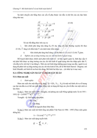 Chương V: Mô hình kinh tế và mô hình toán kinh tế


      Sự dịch chuyển cân bằng theo các yếu tố phụ thuộc vào dấu và độ lớn của các đạo hàm
riêng như sau:

                                  ∂Y       1                             (5.10)
                                     =           >0
                                  ∂G0 1 − β + βδ
                                  ∂Y     −β
                                     =          <0
                                  ∂γ 1 − β + βδ                           (5.11)
                                  ∂Y    − βY
                                     =          <0
                                  ∂δ 1 − β + βδ
                                                                         (5.12)
              Từ các bất đẳng thức trên suy ra:
         i.     Khi chính phủ tăng tiêu dùng G0 (Ví dụ: tăng chi tiêu thường xuyên) thì theo
   (5.10), Y tăng (với điều kiện Y còn dưới mức tiềm năng).
              ii.      Khi chính phủ tăng thuế (tăng γ,δ) thì theo (5.11) và (5.12) thì Y giảm.
         d.     Nghiên cứu sự tăng trưởng của các chỉ tiêu kinh tế quan trọng.
      Để hoạch định được chính sách phát triển kinh tế - xã hội, người quản lý, lãnh đạo cấp vĩ
mô phải biết được sự tăng trưởng của các chỉ tiêu kinh tế quan trọng như thu nhập quốc dân Y,
vốn đầu tư K, tích luỹ I, lao động L. Nhờ các mô hình tăng trưởng quan trọng sau đây, người ta sử
dụng để phân tích sự tăng trưởng của các chỉ tiêu kinh tế lớn, đó là Mô hình Harrod - Dogmar, mô
hình Nikaiđô, mô hình tối ưu hoá tiêu dùng, Mô hình hai khu vực... (sẽ nhắc lại ở mục sau).

5.3. CÔNG NGHỆ SẢN XUẤT VÀ HÀM SẢN XUẤT
5.3.1. Hàm sản xuất
         1.     Định nghĩa:
      Hàm sản xuất cho một đầu ra Q, dạng: Q = f(X1, Y2,... Xm) là một mô hình chỉ ra số lượng
cực đại của đầu ra có thể sản xuất được bằng việc sử dụng kết hợp các yếu tố đầu vào một cách có
lựa chọn.
      Ví dụ 1: Hàm sản xuất Cobb - Doaglas, mô phỏng sản xuất Nông nghiệp nước Áo từ 1951 -
1955, Q = 2,439X0,0635K0,6172L0,3193
      Trongđó - Q: Sản lượng sản phẩm.
                      - K: Vốn.
                      - L: Lao động
                      - X: là tài nguyên được khai thác.
      Ví dụ 2: Hàm sản xuất mô hình tổng sản phẩm Việt Nam từ 1986 - 1995 (Theo niên giám
thống kê).
                           Y = 75114 K0,175 L0,904 e0,0124t
      Ví dụ 3: Hàm sản xuất dạng tuyến tính:
                                      m
                           Q =     ∑
                                   i =1
                                          kiX   i



                                                                                                  155
 