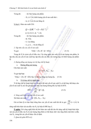 Chương V: Mô hình kinh tế và mô hình toán kinh tế


      Trong đó:          - Q: Sản lượng sản phẩm.
                        - Xi: (i= 1, m ) khối lượng yếu tố sản xuất thứ i.

                        - ki: (i= 1, m ) là các hằng số.
      Ví dụ 4: Hàm sản xuất CES:
                                                                 1
                                                             −
                                      −ρ                −ρ
                         Q = λ[δK          + (1 − δ ) L ]        ρ

                                            -ρ
                        (λ>0, 0<δ<1, K           ≠ 0)
      Trong đó:          - Q: Sản lượng sản phẩm.
                        - K: Vốn.
                        - L: Lao động
                        - λ, ρ, δ,…: là các hằng số.
      2. Tập nhu cầu các yếu tố sản xuất.
      Ta gọi:                     V(Q) = {X∈ Rtn : Q = f(X)}                      (5.13)
      Trong đó X là véctơ yếu tố đầu vào, f là công nghệ sản xuất, Q là sản lượng sản phẩm, là
tập nhu cầu các yếu tố sản xuất hay tập nhu cầu các đầu vào tương ứng với khối lượng sản phẩm
Q.
      3. Đường đồng sản lượng và tỉ lệ thay thế kỹ thuật.
          a.    Đường đồng sản lượng.
      Cho hàm sản xuất:
                                                 Q = f(X1, X2,… Xn).
      Ta gọi tập hợp:
       V(Q0) = {X∈ Rtn : f(X)=Q0} là đường đồng sản lượng Q0.            (5.14)
          b.    Tỉ lệ thay thế kỹ thuật biên
      Tỉ lệ thay thế kỹ thuật biên là tỉ lệ mà ở đó một yếu tố sản xuất Xi có thể thay thế được cho
yếu tố sản xuất Xj mà vẫn giữ nguyên mức sản lượng không đổi, ký hiệu là RTS.
                                       dX i
                            RTS = −         Q = Q0                            (5.15)
                                       dX j
      4. Năng suất biên của một yếu tố sản xuất
      Xét hàm sản xuất:           Q= f(X1, X2,… Xn).
                                                                                       ∂Q
      Giả sử hàm Q có đạo hàm riêng theo các yếu tố sản xuất khi đó ta gọi:                 (i = 1, n) là
                                                                                       ∂X i
năng suất biên hiện vật của đầu vào Xi, ký hiệu là MPi hay fi.
      Ý nghĩa: Với công nghệ biểu thị bởi hàm sản xuất đã cho thì năng suất kỹ thuật biên hiện
vật của yếu tố đầu vào Xi là sản lượng tăng thêm có thể được nhờ việc tăng thêm một đơn vị đầu
vào Xi , trong khi các yếu tố khác vẫn cố định.
      5. Quan hệ giữa RTS và fi.
156
 