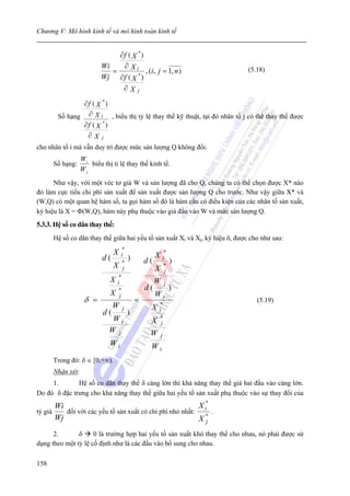 Chương V: Mô hình kinh tế và mô hình toán kinh tế


                               ∂f ( X *)
                          Wi    ∂ Xi
                             =           , (i, j = 1, n )                     (5.18)
                          Wj ∂f ( X *)
                                ∂Xj
              ∂f ( X *)
       Số hạng ∂ X i , biểu thị tỷ lệ thay thế kỹ thuật, tại đó nhân tố j có thể thay thế được
              ∂f ( X *)
               ∂X j
cho nhân tố i mà vẫn duy trì được mức sản lượng Q không đổi.
                  Wi
      Số hạng:       biểu thị tỉ lệ thay thế kinh tế.
                  Wj
      Như vậy, với một véc tơ giá W và sản lượng đã cho Q, chúng ta có thể chọn được X* nào
đó làm cực tiểu chi phí sản xuất để sản xuất được sản lượng Q cho trước. Như vậy giữa X* và
(W,Q) có một quan hệ hàm số, ta gọi hàm số đó là hàm cầu có điều kiện của các nhân tố sản xuất,
ký hiệu là X = Φ(W,Q), hàm này phụ thuộc vào giá đầu vào W và mức sản lượng Q.
5.3.3. Hệ số co dãn thay thế:
      Hệ số co dãn thay thế giữa hai yếu tố sản xuất Xi và Xj, ký hiệu δ, được cho như sau:
                                    *
                                X  i                 X       *
                          d   ( *       )       d(           i
                                                                  )
                                X j                  X       *
                                                              j
                               X i*                  W       j
                                                d(                )
                               X *j                  Wi
                   δ =                      =                                    (5.19)
                               W    j            X   *
                                                     i
                          d(            )
                              Wi                 X   *
                                                      j
                              Wj                 W       j
                              Wi                 Wi
      Trong đó: δ ∈ [0,+∞).
      Nhận xét:
     1.       Hệ số co dãn thay thế δ càng lớn thì khả năng thay thế giá hai đầu vào càng lớn.
Do đó δ đặc trưng cho khả năng thay thế giữa hai yếu tố sản xuất phụ thuộc vào sự thay đổi của
       Wi                                                  X i*
tỷ giá    đối với các yếu tố sản xuất có chi phí nhỏ nhất:      .
       Wj                                                  X* j

      2.       δ     0 là trường hợp hai yếu tố sản xuất khó thay thế cho nhau, nó phải được sử
dụng theo một tỷ lệ cố định như là các đầu vào bổ sung cho nhau.

158
 
