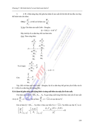 Chương V: Mô hình kinh tế và mô hình toán kinh tế


      3.       δ ∞ Khả năng thay thế giữa hai nhân tố sản xuất rất lớn khi đó hai đầu vào thay
thế hoàn toàn cho nhau.

                         X i*                               Wj
                Chú ý:           có thể coi là hàm của            .
                         X*
                          j
                                                             Wi
                Ví dụ: Cho hàm sản xuất Cobb – Douglas.
                                                    Q = f (K,L) = A Kα Lβ
                Hãy tính hệ số co dãn thay thế của hàm trên.
                Giải. Theo công thức:

                                  K         K
                                   d()   d( )
                                   L         L
                                  K     d ( wL )
                           δ=     L    = wK
                              d ( wL )
                                            K
                                  wK        L
                                     w  L
                                                    wL


                                     w  K
                                                    wK


                                   K
                              d(     )
         Ta có ngay:               L =α
                            d ( wL )
                                            β
                                 w K
                                                               ⇒δ=1
                           K
       Còn:                L =α
                          w  L
                                   ρ
                          w  K

      Vậy: Đối với hàm sản xuất Cobb – Douglas, hệ số co dãn thay thế giá hai yếu tố đầu vào là
δ = 1 (Hệ số co dãn thay thế không đổi).
5.3.4. Quan hệ giữa năng suất trung bình và năng suất biên của một yếu tố sản xuất.
       Cho hàm sản xuất Q = f(X1, X2,… Xn. Ta gọi năng xuất trung bình theo một yếu tố sản xuất
              Q                            Q
i là tỷ số       , (i = 1, n ). Giả sử hàm    , (i = 1, n ) có cực đại tại Xi*.
              Xi                           Xi
       Giả sử hàm Q = f(X1,… Xn) khả vi theo các biến Xi (i =                1, n ). Tại điểm cực đại Xi* ta có:
             ⎡Q⎤
                    '
                                ⎡ f (X )⎤
                                                '
                                                           X i f 'X i (X ) − f (X )
             ⎢ ⎥               =⎢       ⎥                =              2
                                                                                      =0
             ⎣ X i ⎦ X i = X i* ⎣ X i ⎦ X i = X i*                    Xi


                                                                                                            159
 