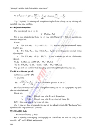 Chương V: Mô hình kinh tế và mô hình toán kinh tế


                                           f (X )       Q                          ∂f               Q
        Vì   X i2 ≠ 0     f X' i ( X ) =            =           , (i = 1, n ) ⇒                 =
                                           X   i        X   i
                                                                                  ∂X i   X i*
                                                                                                    X i*

      Vậy: Tại giá trị Xi* mà năng suất trung bình của yếu tố sản xuất đạt cực đại thì năng suất
trung bình bằng năng suất biên.
5.3.5. Hiệu quả theo qui mô.
        Cho hàm sản xuất của m yếu tố:
                                                        Q= f(X1,X2,… Xm)
      Nếu ta nhân tất cả các yếu tố đầu vào với cùng một số hạng t (t>1) thì ta nói quá trình sản
xuất được tăng qui mô.
        Khi đó:
            a.    Nếu f(tX1, tX2,… tXm) = t.f(X1, X2,… ,Xm) thì ta nói tăng qui mô sản xuất không
      tăng hiệu quả.
            b. Nếu f(tX1, tX2,… tXm) < t.f(X1,X2,… Xm) thì ta nói tăng qui mô sản xuất nhưng
      hiệu quả giảm.
            c.      Nếu f(tX1, tX2,… tXm) > t.f(X1,X2,… Xm) thì ta nói tăng qui mô sản xuất làm tăng
      hiệu quả.
        Ví dụ:      Xét hàm sản xuất Q= 2X1 + 3X2 = f(X1,X2)
        Thế thì: f(tX1,tX2) = 2 (tX1) + 3 (tX2) = t[2X1 + 3X2] = tf(X1,X2).
        Vậy quá trình sản xuất trên thuộc dạng tăng qui mô nhưng không làm tăng hiệu quả.
5.3.6. Hệ số co dãn theo qui mô:
        Xét hàm sản xuất Q = f(X).
        Ta gọi giá trị:
                    df ( X )      t
         E( X ) =            ×              là hệ số co dãn theo qui mô ở X, với t=1.
                      dt       f ( X ) t =1
      Hệ số co dãn theo qui mô E(X) là số đo phần trăm tăng lên của sản lượng Q nhờ một phần
trăm của qui mô sản xuất.
        Khi đó nếu:
                    a.      E(X) > 1 thì ta nói công nghệ đã cho là tăng qui mô.
                    b.      E(X) = 1 thì ta nói công nghệ đã cho có qui mô không đổi.
        E(X) < 1 thì công nghệ đã cho có qui mô giảm.
      Chú ý: Việc xây dựng hệ số co dãn theo qui mô như trên chỉ có tính chất “địa phương” theo
nghĩa là đo việc tăng qui mô tại X (với t=1).
5.3.7. Tiến bộ kỹ thuật.
        1. Khái niệm về tiến bộ kỹ thuật:
      Giả sử hệ thống doanh nghiệp có công nghệ sản xuất biểu thị bởi hàm sản xuất y = f(x)
trong đó y ∈Rn, x ∈Rn. Khi đó ta định nghĩa:

160
 