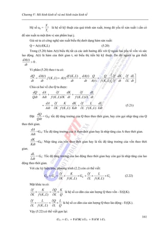 Chương V: Mô hình kinh tế và mô hình toán kinh tế


                      Xi
        Hệ số aij =        là hệ số kỹ thuật của quá trình sản xuất, trong đó yếu tố xản xuất i cần có
                      Yi
để sản xuất ra một đơn vị sản phẩm loại j.
        Giả sử ta có công nghệ sản xuất biểu thị dưới dạng hàm sản xuất:
        Q = A(t).f(K,L)                                             (5.20)
        Trong (5.20) hàm A(t) biểu thị tất cả các ảnh hưởng đối với Q ngoài hai yếu tố vốn và sức
lao động. A(t) là hàm của thời gian t, nó biểu thị tiến bộ kỹ thuật. Do đó người ta giả thiết
 dA(t )
         >0.
  dt
        Vi phân (5.20) theo t ta có:
        dQ dA(t )                      df ( K , L) dA(t ) Q      Q ⎡ ∂f dK ∂f dL ⎤
           =      . f ( K , L) + A(t )            =      .  +           ⎢ .    + . ⎥
        dt   dt                            dt       dt A(t ) f ( K , L) ⎣ ∂f dt ∂L dt ⎦
        Chia cả hai vế cho Q ta được:
          dQ   dA      ∂f       dK        ∂f       dL
             =    +           .    +             .
          Qdt Adt f ( K , L)∂K dt    f ( K , L)∂L dt
                      dA ∂f      K       dK ∂f     L       dL
                  =      +  .          .   + .           .                           (5.21)
                      Adt ∂K f ( K , L) Kdt ∂L f ( K , L) Ldt
              dQ
        Đặt       = GQ: tốc độ tăng trưởng của Q theo theo thời gian, hay còn gọi nhịp tăng của Q
              Qdt
theo thời gian.
        dA
            =GA: Tốc độ tăng trưởng của A theo thời gian hay là nhịp tăng của A theo thời gian.
        Adt
        dK
            =GK: Nhịp tăng của vốn theo thời gian hay là tốc độ tăng trưởng của vốn theo thời
        Kdt
gian.
       dL
           = GL: Tốc độ tăng trưởng của lao động theo thời gian hay còn gọi là nhịp tăng của lao
      Ldt
động theo thời gian.
        Với các ký hiệu trên, phương trình (2.2) còn có thể viết:
                                  ∂f     K             ∂f     L
                      GQ = GA +      ×          × GK +    ×         × GL            (2.22)
                                  ∂K f ( K , L)        ∂L f ( K .L)
        Mặt khác ta có:
        ∂f     K       ∂Q K
           ×         =   ×  là hệ số co dãn của sản lượng Q theo vốn - E(Q,K).
        ∂K f ( K , L) ∂K Q
        ∂f     L       ∂Q L
           ×         =   × là hệ số co dãn của sản lượng Q theo lào động - E(QL).
        ∂L f ( K , L) ∂L Q
        Vậy (5.22) có thể viết gọn lại:
                                                                                                  161
                               GQ = GA + E(QK) GK + E(QL) GL
 