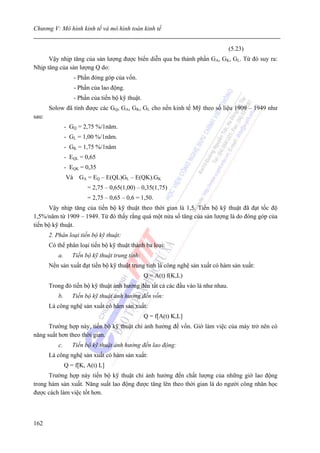 Chương V: Mô hình kinh tế và mô hình toán kinh tế


                                                                                 (5.23)
      Vậy nhịp tăng của sản lượng được biển diễn qua ba thành phần GA, GK, GL. Từ đó suy ra:
Nhịp tăng của sản lượng Q do:
                   - Phần đóng góp của vốn.
                   - Phần của lao động.
                   - Phần của tiến bộ kỹ thuật.
       Solow đã tính được các GQ, GA, GK, GL cho nền kinh tế Mỹ theo số liệu 1909 – 1949 như
sau:
                - GQ = 2,75 %/1năm.
                - GL = 1,00 %/1năm.
                - GK = 1,75 %/1năm
                - EQL = 0,65
                - EQK = 0,35
                Và GA = EQ – E(QL)GL – E(QK).GK
                         = 2,75 – 0,65(1,00) – 0,35(1,75)
                         = 2,75 – 0,65 – 0,6 = 1,50.
      Vậy nhịp tăng của tiến bộ kỹ thuật theo thời gian là 1,5. Tiến bộ kỹ thuật đã đạt tốc độ
1,5%/năm từ 1909 – 1949. Từ đó thấy rằng quá một nửa số tăng của sản lượng là do đóng góp của
tiến bộ kỹ thuật.
       2. Phân loại tiến bộ kỹ thuật:
       Có thể phân loại tiến bộ kỹ thuật thành ba loại:
           a.      Tiến bộ kỹ thuật trung tính:
       Nền sản xuất đạt tiến bộ kỹ thuật trung tính là công nghệ sản xuất có hàm sản xuất:
                                                  Q = A(t) f(K,L)
       Trong đó tiến bộ kỹ thuật ảnh hưởng đến tất cả các đầu vào là như nhau.
           b.      Tiến bộ kỹ thuật ảnh hưởng đến vốn:
       Là công nghệ sản xuất có hàm sản xuất:
                                                  Q = f[A(t) K,L]
      Trường hợp này, tiến bộ kỹ thuật chỉ ảnh hưởng đế vốn. Giờ làm việc của máy trở nên có
năng suất hơn theo thời gian.
           c.      Tiến bộ kỹ thuật ảnh hưởng đến lao động:
       Là công nghệ sản xuất có hàm sản xuất:
                Q = f[K, A(t) L]
      Trường hợp này tiến bộ kỹ thuật chỉ ảnh hưởng đến chất lượng của những giờ lao động
trong hàm sản xuất. Năng suất lao động được tăng lên theo thời gian là do người công nhân học
được cách làm việc tốt hơn.



162
 