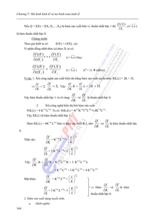 Chương V: Mô hình kinh tế và mô hình toán kinh tế


                                                                                                ∂f ( X )
       Nếu Q = f(X) = f(X1,X2…,Xn) là hàm sản xuất khả vi, thuần nhất bậc 1 thì                          , (i= 1, n )
                                                                                                 ∂X i
là hàm thuần nhất bậc 0.
                Chứng minh:
       Theo giả thiết ta có:          f(tX) = t.f(X), (a)
       Vi phân đồng nhất thức (a) theo Xi ta có:
                 ∂f (tX )       ∂f ( X )
                           t =t                (i = 1, n ) hay:
                 ∂ (tX i )       ∂X i
                ∂ f (tX ) ∂ f ( X )
                          =                    (i = 1, n )           (t0 = 1)    (đfcm).
                ∂ (tX i )   ∂X i
       Ví dụ: 1. Xét công nghệ sản xuất biểu thị bằng hàm sản xuất tuyến tính: f(K,L) = 2K + 3L
                    ∂f      ∂f           ∂f    ∂f
                ⇒      = 2;    = 3; Vậy:    K+    L = 2 K + 3L
                    ∂K      ∂L           ∂K    ∂L
                                                    ∂f    ∂f
       Vậy hàm thuần nhất bậc 1 và rõ ràng:            và    là thuần nhất bậc 0.
                                                    ∂K    ∂L
                    2.     Xét công nghệ biểu thị bởi hàm sản xuất.
         F(K,L) = 4 K .L3/4. Ta có: f(tK,tL) = 4t1/4K1/4t3/4L3/4=t.4K1/4L3/4.
                         1/4


         Vậy f(K,L) là hàm thuần nhất bậc 1.
                                                                                ∂f    ∂f
         Hàm f(K,L) = 4K1/4.L3/4 khả vi theo các biến K,L nên                      và    là hàm thuần nhất bậc
                                                                                ∂K    ∂L
  0.

                               ∂f
                                                         3
                                                   ⎛L⎞       4
       Thật vậy:                  = K-3/4.L3/4 =   ⎜ ⎟
                               ∂K                  ⎝K⎠
                          ∂f
                                                             1
                                                   ⎛K⎞           4
                             = 3 K1/4.L-1/4= 3     ⎜ ⎟
                          ∂L                       ⎝L⎠
                ∂f      ∂f
       Vậy:        .K +    .L = K-3/4.L3/4.K + 3. K1/4.L-1/4.L
                ∂K      ∂L
                                     = K1/4.L3/4 + 3 K1/4.L3/4 = 4 K1/4.L3/4

                               ∂f
                                                         3
                                                   ⎛L⎞       4
       Mặt khác:                  = K-3/4.L3/4 =   ⎜ ⎟
                               ∂K                  ⎝K⎠
                                                                                      ∂f    ∂f
                          ∂f                       ⎛K⎞
                                                             1
                                                                 4          ⇒ Hàm        và    là hàm
                             = 3 K1/4.L-1/4= 3     ⎜ ⎟                                ∂K    ∂L
                          ∂L                       ⎝L⎠                      thuần nhất bậc 0.
       2. Hàm sản xuất dạng tuyến tính.
           a.       Định nghĩa:
164
 